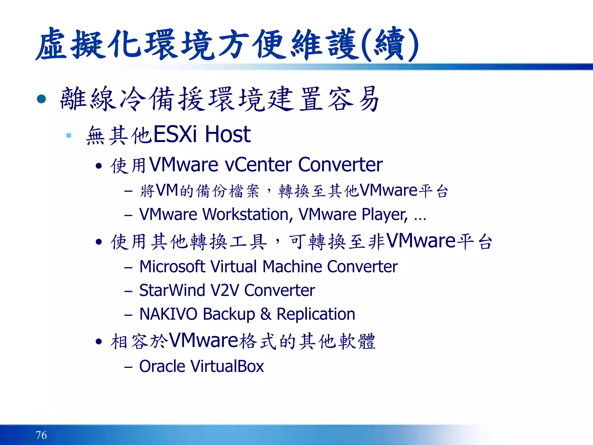 76
虛擬化環境方便維護(續)
• 離線冷備援環境建置容易
▪ 無其他ESXi Host
• 使用VMware vCenter Converter
– 將VM的備份檔案，轉換至其他VMware平台
– VMware Workstation, VMware Player, …
• 使用其他轉換工具，可轉換至非VMware平台
– Microsoft Virtual Machine Converter
– StarWind V2V Converter
– NAKIVO Backup & Replication
• 相容於VMware格式的其他軟體
– Oracle VirtualBox
 