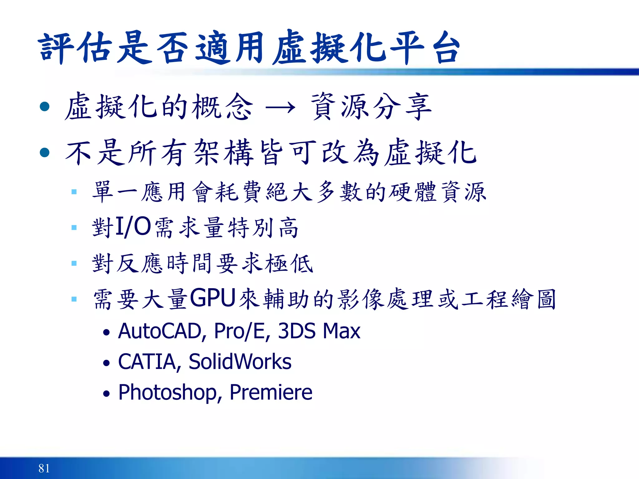 81
評估是否適用虛擬化平台
• 虛擬化的概念 → 資源分享
• 不是所有架構皆可改為虛擬化
▪ 單一應用會耗費絕大多數的硬體資源
▪ 對I/O需求量特別高
▪ 對反應時間要求極低
▪ 需要大量GPU來輔助的影像處理或工程繪圖
• AutoCAD, Pro/E, 3DS Max
• CATIA, SolidWorks
• Photoshop, Premiere
 