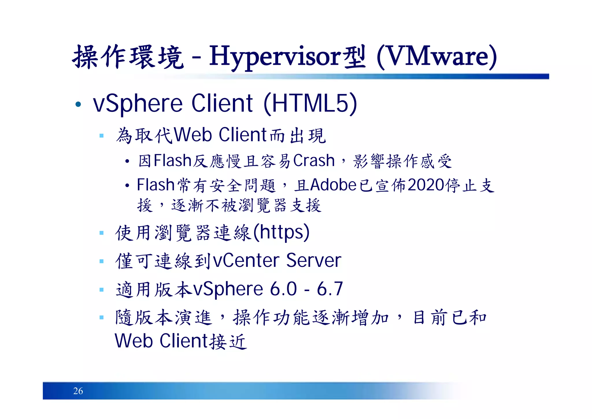 26
操作環境 - Hypervisor型 (VMware)
• vSphere Client (HTML5)
▪ 為取代Web Client而出現
• 因Flash反應慢且容易Crash，影響操作感受
• Flash常有安全問題，且Adobe已宣佈2020停止支
援，逐漸不被瀏覽器支援
▪ 使用瀏覽器連線(https)
▪ 僅可連線到vCenter Server
▪ 適用版本vSphere 6.0 - 6.7
▪ 隨版本演進，操作功能逐漸增加，目前已和
Web Client接近
 