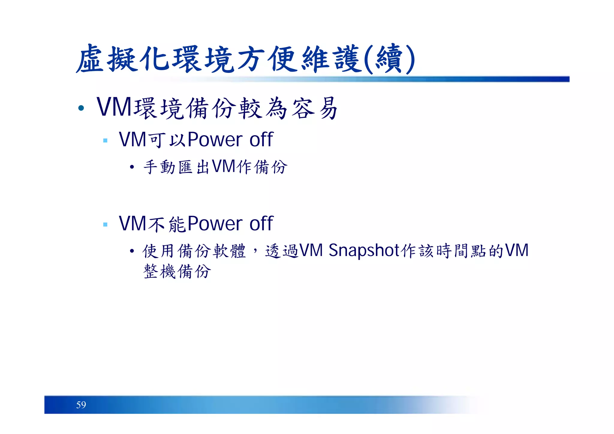 59
虛擬化環境方便維護(續)
• VM環境備份較為容易
▪ VM可以Power off
• 手動匯出VM作備份
▪ VM不能Power off
• 使用備份軟體，透過VM Snapshot作該時間點的VM
整機備份
 