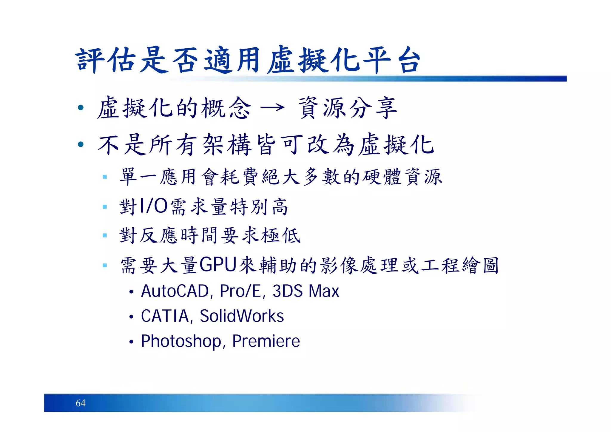 64
評估是否適用虛擬化平台
• 虛擬化的概念 → 資源分享
• 不是所有架構皆可改為虛擬化
▪ 單一應用會耗費絕大多數的硬體資源
▪ 對I/O需求量特別高
▪ 對反應時間要求極低
▪ 需要大量GPU來輔助的影像處理或工程繪圖
• AutoCAD, Pro/E, 3DS Max
• CATIA, SolidWorks
• Photoshop, Premiere
 
