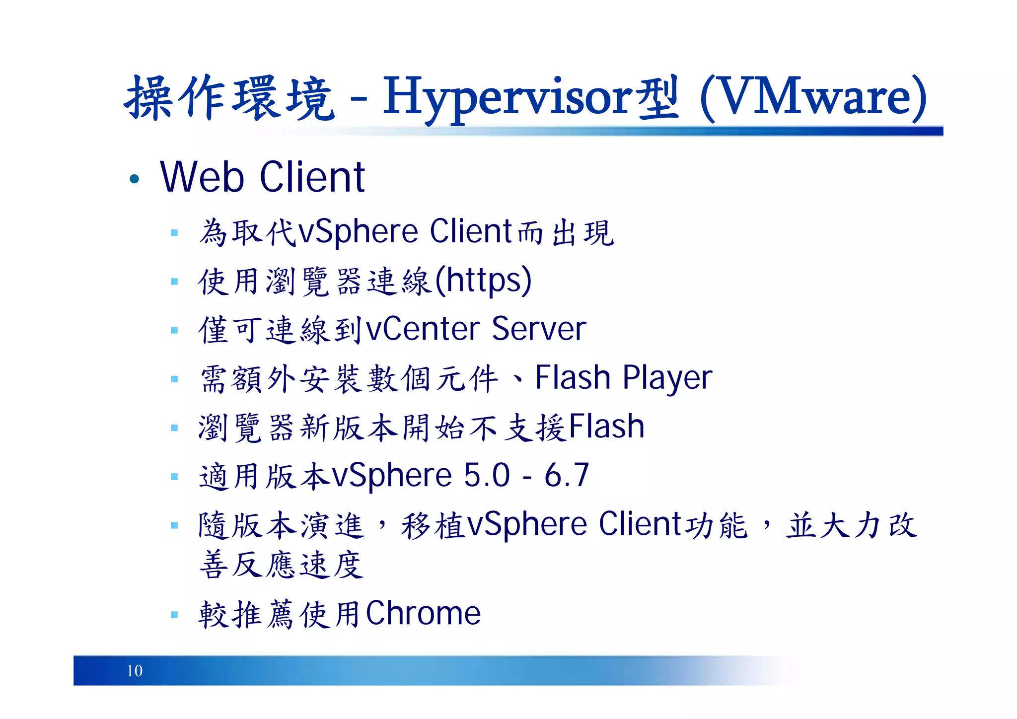 10
• Web Client
▪ 為取代vSphere Client而出現
▪ 使用瀏覽器連線(https)
▪ 僅可連線到vCenter Server
▪ 需額外安裝數個元件、Flash Player
▪ 瀏覽器新版本開始不支援Flash
▪ 適用版本vSphere 5.0 - 6.7
▪ 隨版本演進，移植vSphere Client功能，並大力改
善反應速度
▪ 較推薦使用Chrome
操作環境 - Hypervisor型 (VMware)
 