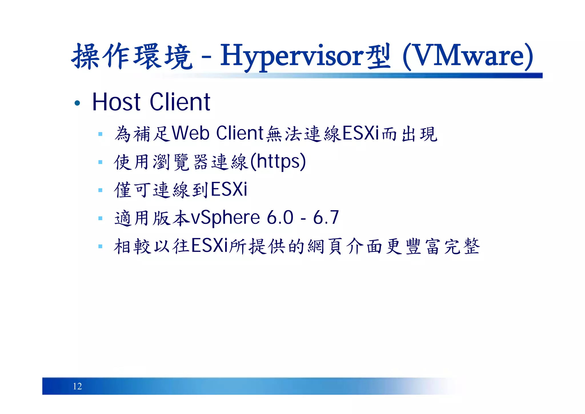 12
• Host Client
▪ 為補足Web Client無法連線ESXi而出現
▪ 使用瀏覽器連線(https)
▪ 僅可連線到ESXi
▪ 適用版本vSphere 6.0 - 6.7
▪ 相較以往ESXi所提供的網頁介面更豐富完整
操作環境 - Hypervisor型 (VMware)
 
