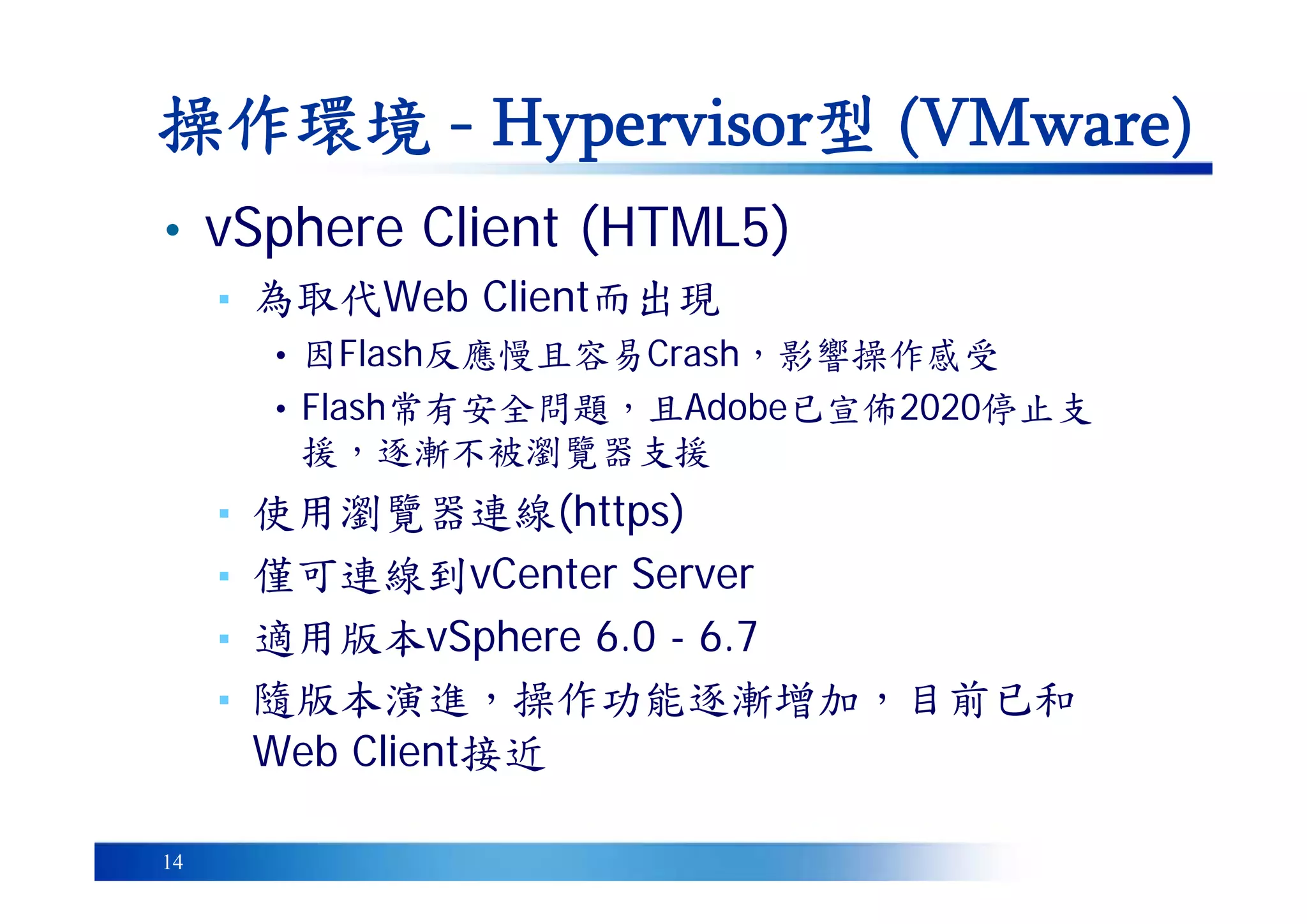 14
• vSphere Client (HTML5)
▪ 為取代Web Client而出現
• 因Flash反應慢且容易Crash，影響操作感受
• Flash常有安全問題，且Adobe已宣佈2020停止支
援，逐漸不被瀏覽器支援
▪ 使用瀏覽器連線(https)
▪ 僅可連線到vCenter Server
▪ 適用版本vSphere 6.0 - 6.7
▪ 隨版本演進，操作功能逐漸增加，目前已和
Web Client接近
操作環境 - Hypervisor型 (VMware)
 