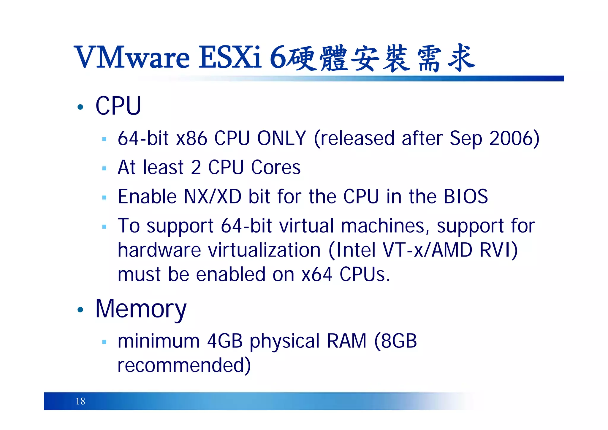 18
• CPU
▪ 64-bit x86 CPU ONLY (released after Sep 2006)
▪ At least 2 CPU Cores
▪ Enable NX/XD bit for the CPU in the BIOS
▪ To support 64-bit virtual machines, support for
hardware virtualization (Intel VT-x/AMD RVI)
must be enabled on x64 CPUs.
• Memory
▪ minimum 4GB physical RAM (8GB
recommended)
VMware ESXi 6硬體安裝需求
 