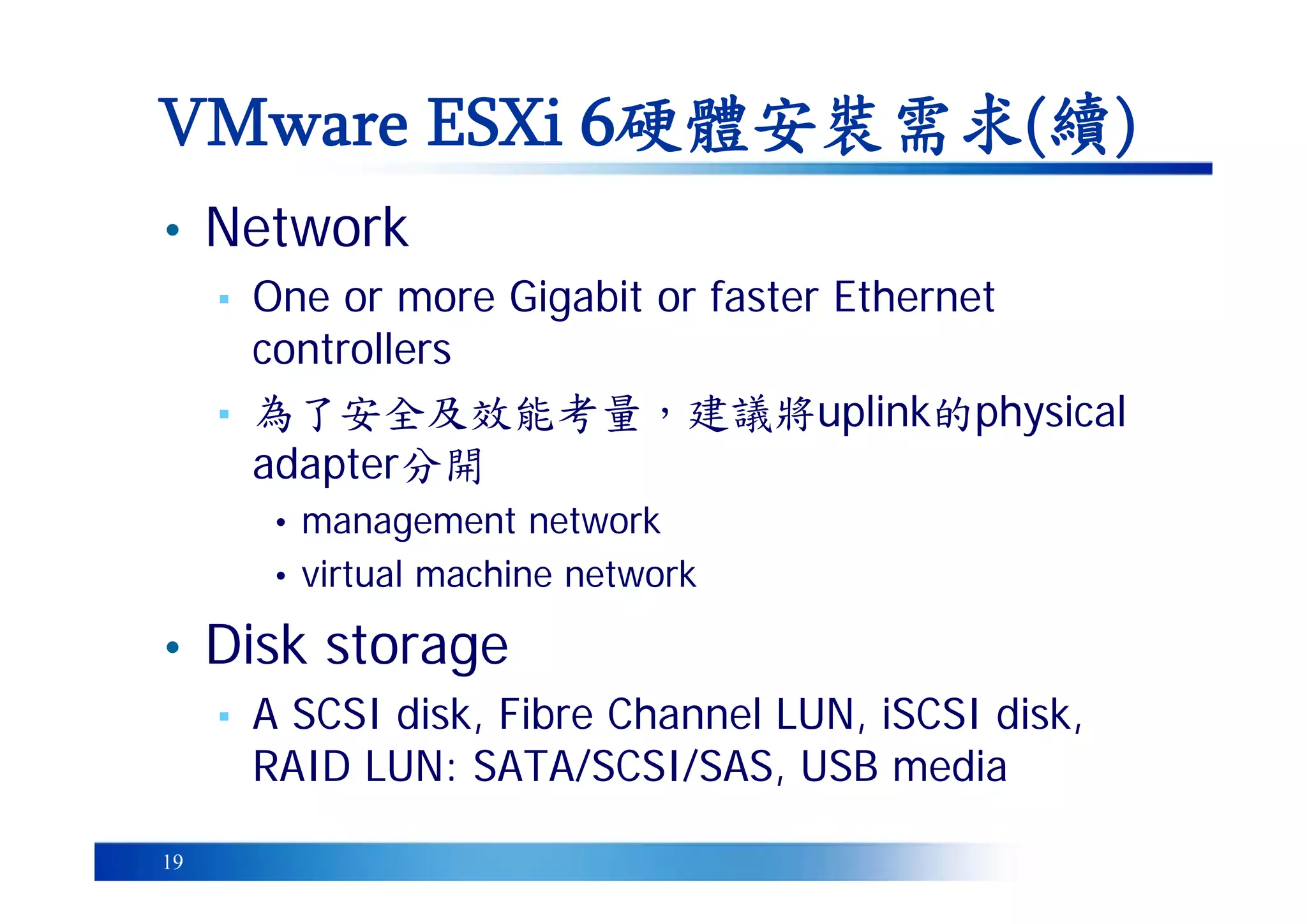 19
• Network
▪ One or more Gigabit or faster Ethernet
controllers
▪ 為了安全及效能考量，建議將uplink的physical
adapter分開
• management network
• virtual machine network
• Disk storage
▪ A SCSI disk, Fibre Channel LUN, iSCSI disk,
RAID LUN: SATA/SCSI/SAS, USB media
VMware ESXi 6硬體安裝需求(續)
 