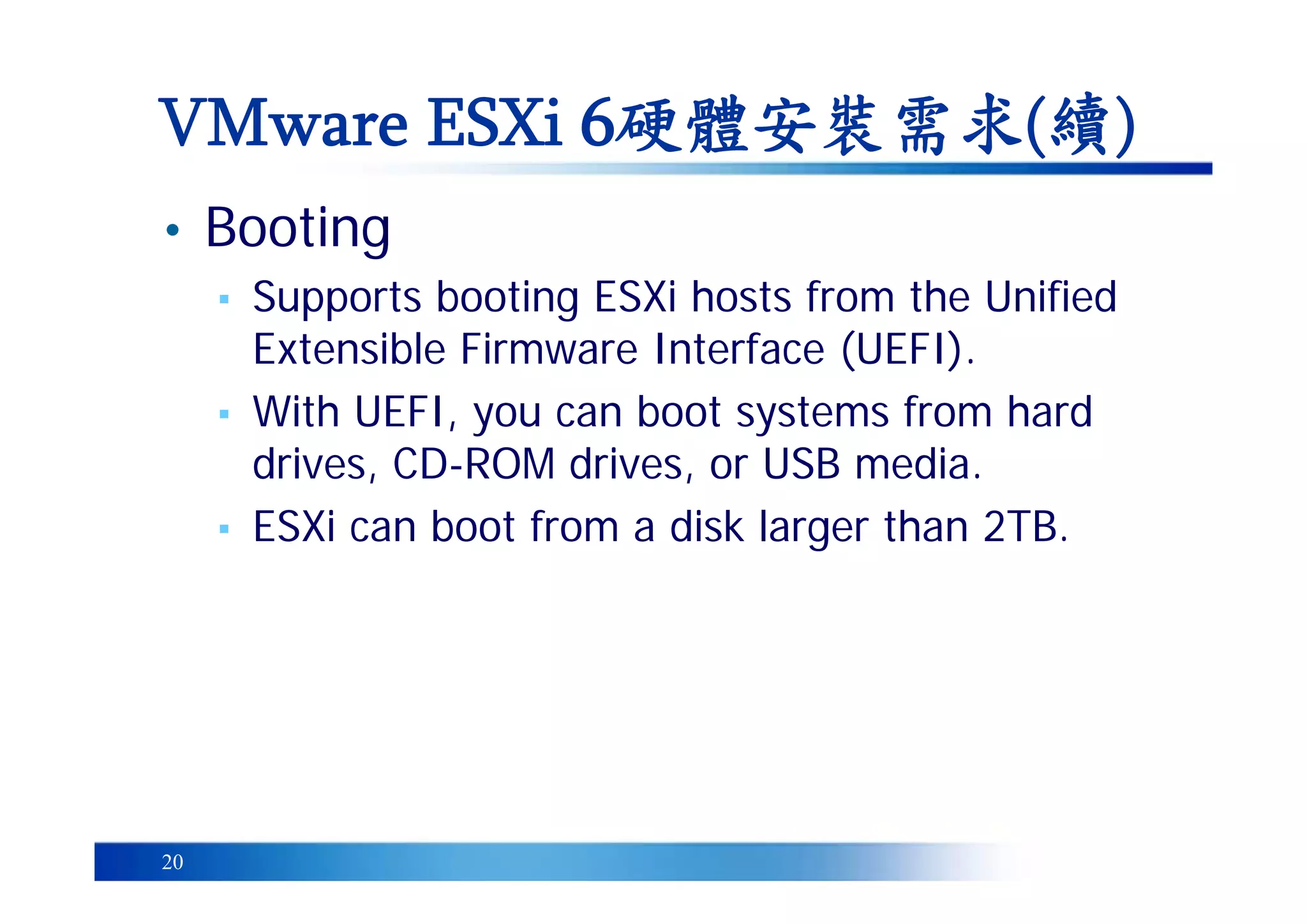20
• Booting
▪ Supports booting ESXi hosts from the Unified
Extensible Firmware Interface (UEFI).
▪ With UEFI, you can boot systems from hard
drives, CD-ROM drives, or USB media.
▪ ESXi can boot from a disk larger than 2TB.
VMware ESXi 6硬體安裝需求(續)
 