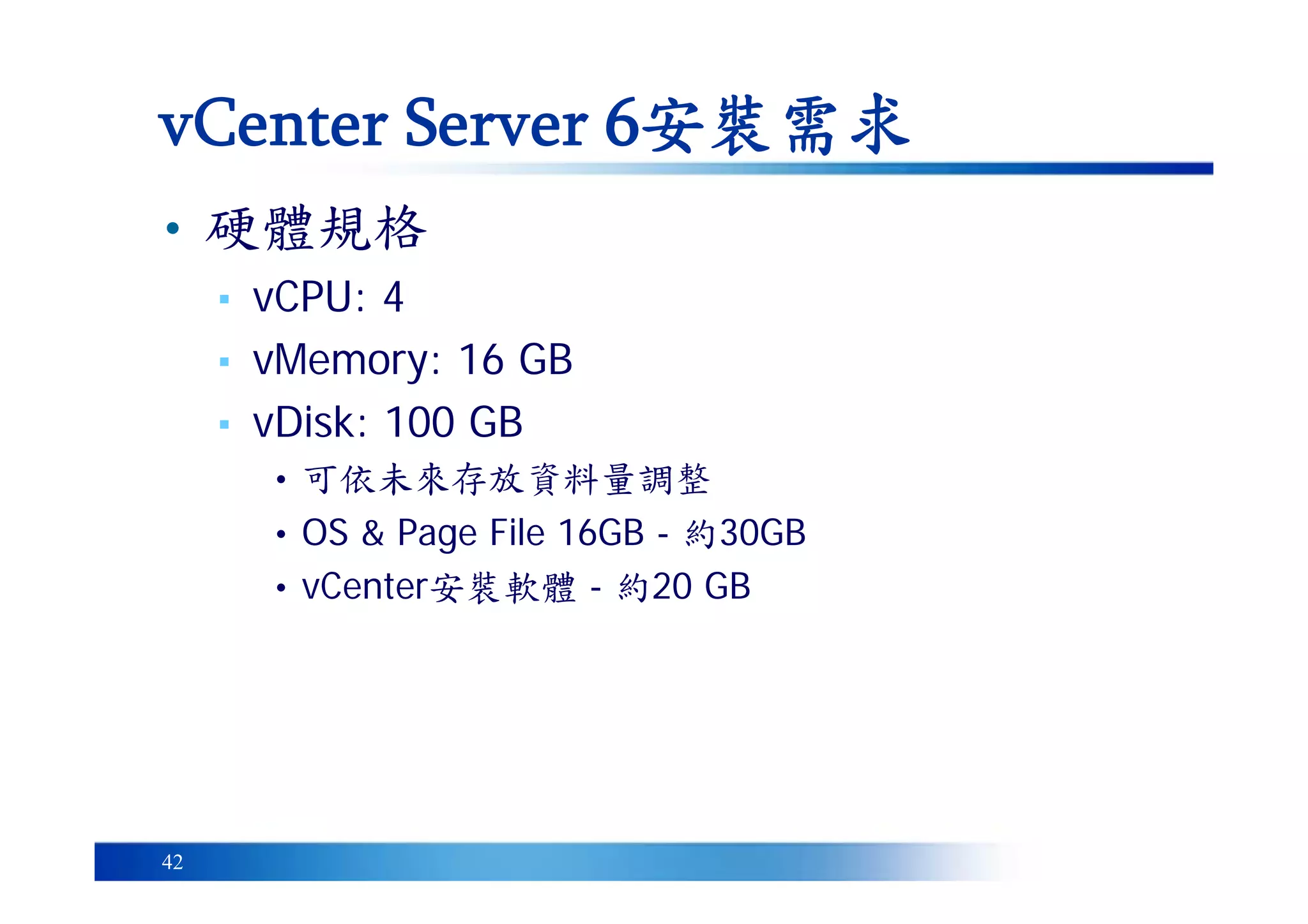 42
• 硬體規格
▪ vCPU: 4
▪ vMemory: 16 GB
▪ vDisk: 100 GB
• 可依未來存放資料量調整
• OS & Page File 16GB - 約30GB
• vCenter安裝軟體 - 約20 GB
vCenter Server 6安裝需求
 