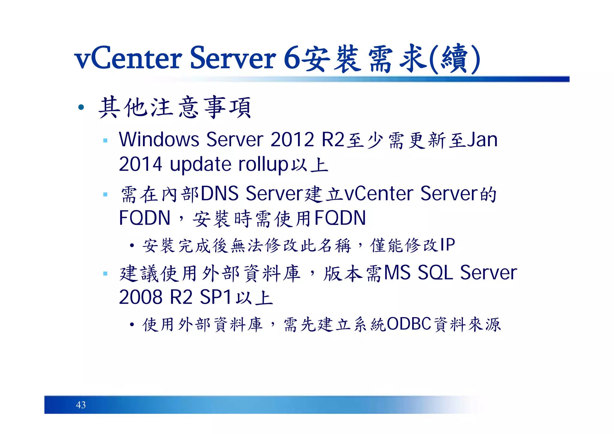 43
• 其他注意事項
▪ Windows Server 2012 R2至少需更新至Jan
2014 update rollup以上
▪ 需在內部DNS Server建立vCenter Server的
FQDN，安裝時需使用FQDN
• 安裝完成後無法修改此名稱，僅能修改IP
▪ 建議使用外部資料庫，版本需MS SQL Server
2008 R2 SP1以上
• 使用外部資料庫，需先建立系統ODBC資料來源
vCenter Server 6安裝需求(續)
 