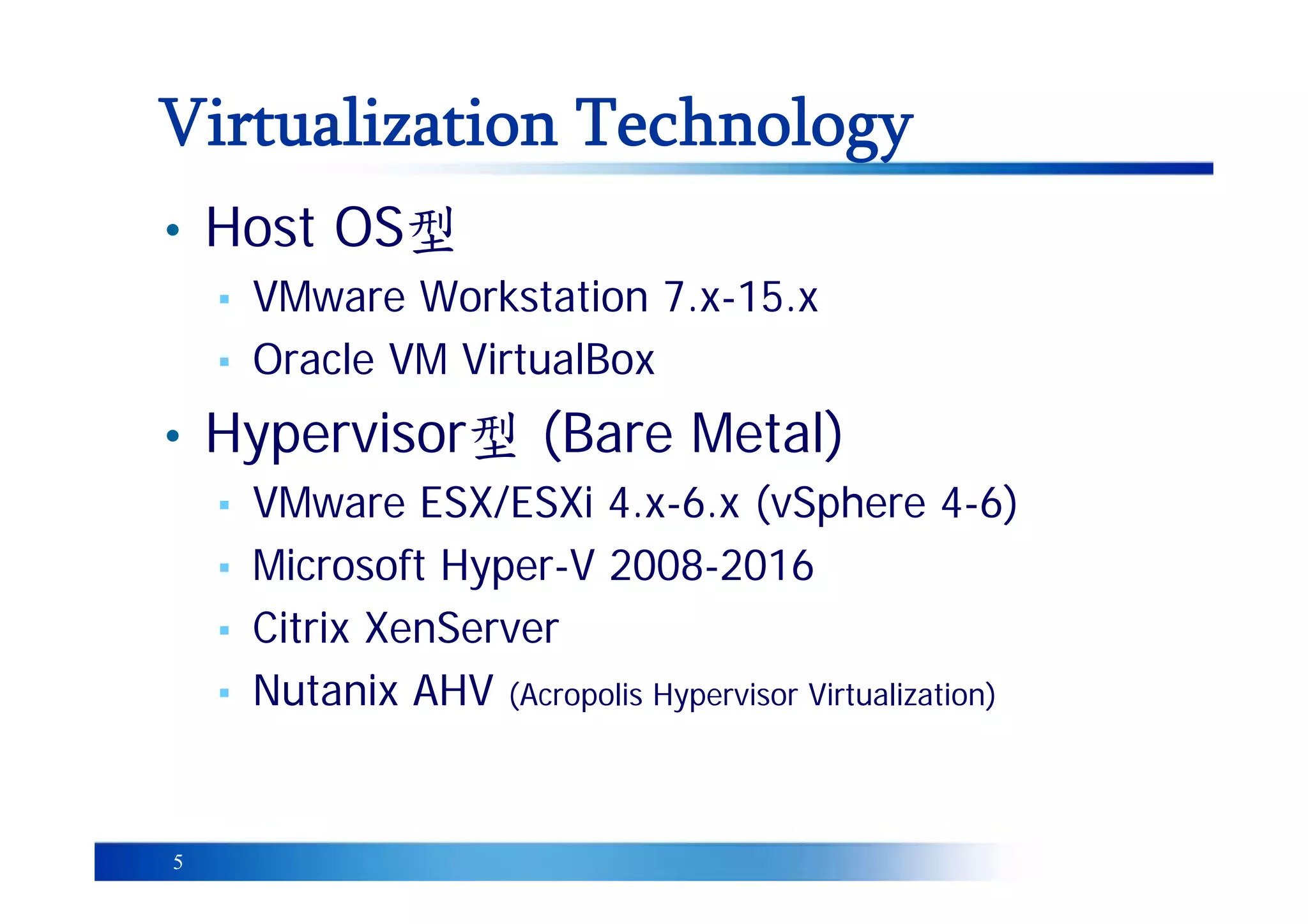 5
Virtualization Technology
• Host OS型
▪ VMware Workstation 7.x-15.x
▪ Oracle VM VirtualBox
• Hypervisor型 (Bare Metal)
▪ VMware ESX/ESXi 4.x-6.x (vSphere 4-6)
▪ Microsoft Hyper-V 2008-2016
▪ Citrix XenServer
▪ Nutanix AHV (Acropolis Hypervisor Virtualization)
 