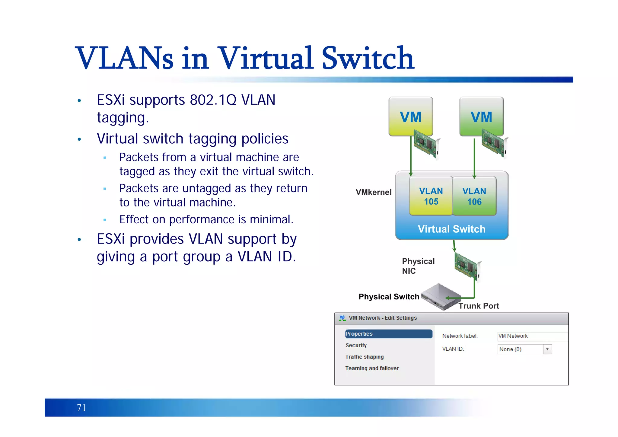 71
VLANs in Virtual Switch
Virtual Switch
VM
VLAN
105
VLAN
106
VM
VMkernel
Physical Switch
Physical
NIC
Trunk Port
• ESXi supports 802.1Q VLAN
tagging.
• Virtual switch tagging policies
▪ Packets from a virtual machine are
tagged as they exit the virtual switch.
▪ Packets are untagged as they return
to the virtual machine.
▪ Effect on performance is minimal.
• ESXi provides VLAN support by
giving a port group a VLAN ID.
 