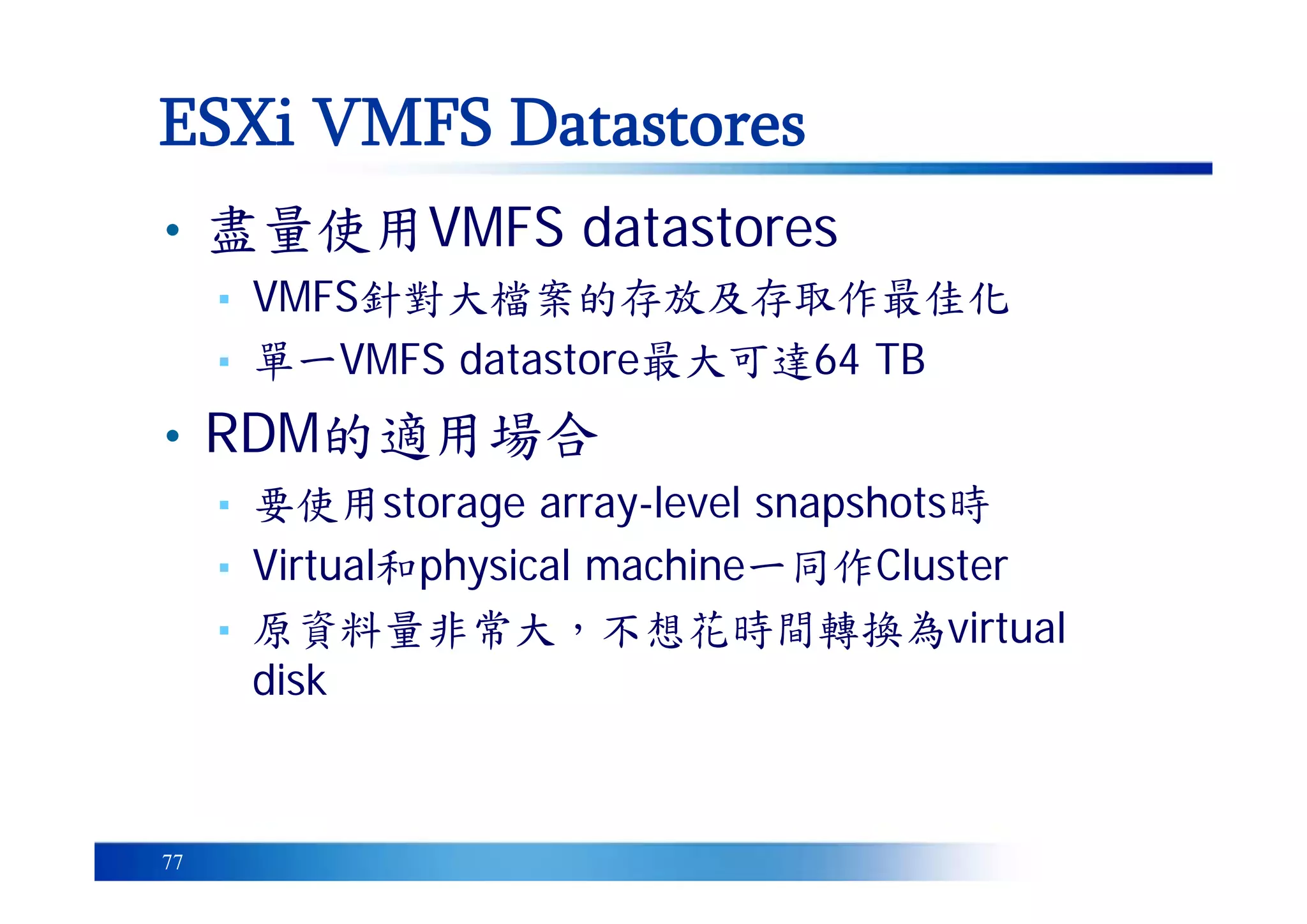 77
• 盡量使用VMFS datastores
▪ VMFS針對大檔案的存放及存取作最佳化
▪ 單一VMFS datastore最大可達64 TB
• RDM的適用場合
▪ 要使用storage array-level snapshots時
▪ Virtual和physical machine一同作Cluster
▪ 原資料量非常大，不想花時間轉換為virtual
disk
ESXi VMFS Datastores
 