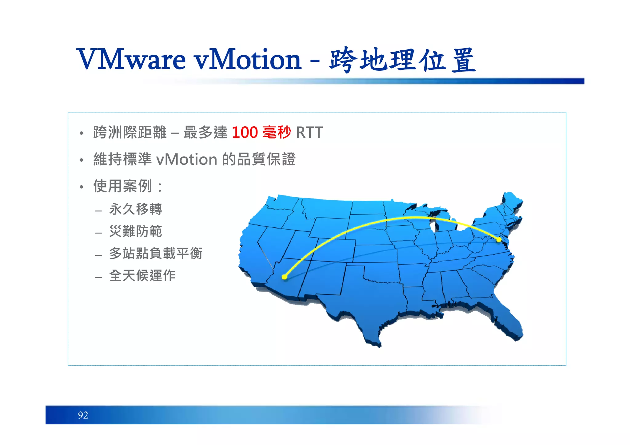 92
VMware vMotion - 跨地理位置
• 跨洲際距離 – 最多達 100 毫秒 RTT
• 維持標準 vMotion 的品質保證
• 使用案例：
– 永久移轉
– 災難防範
– 多站點負載平衡
– 全天候運作
 