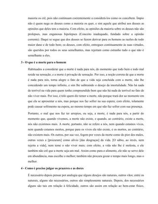 maioria os crê, pois não continuam coerentemente a considerá-los como os concebem. Ímpio
     não é quem nega os deuses como a maioria os quer, e sim aquele que atribui aos deuses as
     opiniões que deles tem a maioria. Com efeito, as opiniões da maioria sobre os deuses não são
     prolepses, mas enganosas hipolepses (Conceito inadequado, fundado sobre a opinião
     corrente). Daqui se segue que dos deuses se fazem derivar para os homens as razões de todo
     maior dano e de todo bem; os deuses, com efeito, entregues continuamente às suas virtudes,
     são queridos por todos os seus semelhantes, mas rejeitam como estranho tudo o que não é
     semelhante a eles.

3 - O que é a morte para o homem

     Habituados a considerar que a morte é nada para nós, do momento que todo bem e todo mal
     reside na sensação, e a morte é privação de sensação. Por isso, a noção correta de que a morte
     é nada para nós, torna alegre o fato de que a vida seja concluída com a morte, não lhe
     concedendo um tempo infinito, e sim lhe subtraindo o desejo da imortalidade. Não há nada
     de terrível na vida para quem tenha compreendido bem que não há nada de terrível no fato de
     não viver mais. Por isso, é tolo quem diz temer a morte, não porque trará dor ao momento em
     que ela se apresentar a nós, mas porque nos faz sofrer na sua espera; com efeito, tolamente
     pode causar sofrimento na espera, ao mesmo tempo em que não faz sofrer com sua presença.

     Portanto, o mal que nos faz ter arrepios, ou seja, a morte, é nada para nós, a partir do
     momento que, quando vivemos, a morte não existe, e quando, ao contrário, existe a morte,
     nós não existimos mais. A morte, portanto, não se refere a nós, nem quando estamos vivos,
     nem quando estamos mortos, porque para os vivos ela não existe, e os mortos, ao contrário,
     não existem mais. Os outros, por sua vez, fogem por vezes da morte como do pior dos males,
     outras vezes a [procuram] como alívio [das desgraças] da vida. [O sábio, ao invés, nem
     rejeita a vida], nem teme o não viver mais; com efeito, a vida não lhe é molesta, e ele
     também não crê que a morte seja um mal. Assim como para o alimento, ele não se serve dele
     em abundância, mas escolhe o melhor; também não procura gozar o tempo mais longo, mas o
     melhor.

4 - Como é preciso julgar os prazeres e as dores

     É necessário depois pensar por analogia que alguns desejos são naturais, outros vãos; entre os
     naturais, alguns são necessários, outros são simplesmente naturais. Depois, dos necessários
     alguns são tais em relação à felicidade, outros são assim em relação ao bem-estar físico,
 