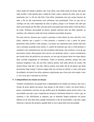 outros ainda em relação à própria vida. Com efeito, uma sólida noção de desejo sabe guiar
     cada escolha e cada rejeição para a saúde do corpo e para a ataraxia da alma, uma vez que
     justamente este é o fim da vida feliz. Com efeito, justamente com este escopo fazemos de
     tudo, a fim de não experimentar nem sofrimento nem perturbação. Uma vez que isto se
     verifique em nós, toda tempestade da alma se aplaca, porque o ser humano não sabe que
     outra coisa desejar que lhe falte, nem que outra coisa pedir para tornar pleno o bem da alma e
     do corpo. Sentimos necessidade do prazer, quando sofremos pela sua falta, [quando, ao
     contrário, não sofremos], então não temos nenhuma necessidade do prazer.

     Por estes motivos, dizemos que o prazer é princípio e termo último de uma vida feliz. Com
     efeito, sabemos que o prazer é o bem primeiro e conatural a nós, a partir do prazer
     permitimos toda escolha e toda rejeição, e ao prazer nos reportamos para avaliar todo bem
     com a sensação assumida como norma. E, a partir do momento que este é o bem primeiro e
     conatural a nós, justamente por isto não aceitamos todo prazer, mas acontece o caso de que
     descuramos muitos deles,quando disso provier um incômodo maior; e assim consideramos
     que muitas dores são preferíveis aos prazeres, no caso que um prazer maior nos toque depois
     deter resistido longamente ao sofrimento. Todos os prazeres, portanto, porque têm uma
     natureza congênita a nós, são um bem, todavia, porém, nem todos devem ser aceitos. Da
     mesma forma, toda dor é um mal, todavia, porém, nem todas são de tal gênero que delas
     devêssemos fugir sempre. É preciso julgar tudo isso em base ao cálculo e a uma visão geral
     da utilidade e do dano.Com efeito, podemos experimentar que o bem, por certo tempo, é mal,
     e, vice-versa, que o mal pode ser um bem.

5 - A independência em relação aos desejos

     Também consideramos um grande bem a independência em relação aos desejos, não com o
     escopo de gozar apenas um pouco, mas porque se não temos o muito, nos possa bastar o
     pouco, corretamente convictos de que melhor goza da abundância quem menos sente a sua
     necessidade, que tudo o que é requerido por natureza é facilmente obtenível, e tudo o que, ao
     contrário, é vão, dificilmente se adquires, que os alimentos frugais produzem um prazer
     idêntico ao de uma farta mesa, quando eliminarmos a dor da necessidade, e que pão e água
     oferecem o máximo dos prazeres, quando deles se serve quem deles tem necessidade.
 