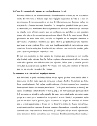 6 - Como devemos entender o prazer e a sua ligação com a virtude

     Portanto, o hábito de um alimento simples e de modo nenhum refinado, de um lado confere
     saúde, do outro torna o homem alegre nas ocupações necessárias da vida, e se nós nos
     aproximamos, de vem em quando, a um teor de vida suntuoso, nos dispomos melhor em
     relação a ele, e ficamos sem medo do destino. Por conseguinte, quando dizemos que o prazer
     é o fim último, não pretendemos falar dos prazeres dos dissolutos e nem dos que consistem
     na crápula, como afirmam aqueles que não conhecem, não partilham ou mal entendem
     nossos princípios, e sim, ao contrário, pretendemos falar da falta de dor no corpo e da falta de
     perturbação na alma. Com efeito, não são os simpósios ou os banquetes contínuos, o
     aproveitar de jovenzinhos e mulheres, ou o peixe e tudo o que pode oferecer uma rica mesa
     que levam a uma existência feliz, e sim uma límpida capacidade de raciocínio que esteja
     consciente de cada aceitação e de cada rejeição, e elimine a vacuidade das opiniões, pelas
     quais a pior das perturbações surpreende a alma.

     De tudo isso, o princípio e o bem supremo é a prudência que, justamente por isso, constitui
     algo de ainda maior valor da filosofia. Dela se originam todas as outras virtudes, e ela ensina
     como não é possível uma vida feliz sem que seja sábia, bela e justa, [e também que seja
     sábia, bela e justa] sem que seja feliz. As virtudes, com efeito, são conaturais à vida feliz,
     que, por sua vez, não é separável das virtudes.

7 - A causa do bem e do mal está no próprio homem

     Por outro lado, a quem consideras melhor do que aquele que tem idéias santas sobre os
     deuses, que não tem medo algum da morte, que conhece a fundo o fim natural, que tenha
     firme consciência que é fácil realizar e prático alcançar o limite extremo do bem, enquanto o
     limite extremo do mal tem tempo e penas breves? Ou de quem proclama que [o destino], por
     alguns considerado senhor absoluto de tudo [...]? [...] em parte acontecem por necessidade
     [...], em parte, ao contrário, pelo capricho da sorte, outros ainda estão em nosso poder,
     porque se constata que a necessidade é irresponsável, a sorte é instável, ao passo que aquilo
     que está em nós é livre e, por isso, ligado a zombaria e a elogio. Na realidade, era melhor
     ater-se ao mito que circunda os deuses, em vez de servir o destino dos físicos. Com efeito, o
     primeiro subentende a esperança de aplacar os deuses, honrando-os; o segundo, ao contrário,
     conserva toda a implacabilidade do necessário. [O sábio] não crê que a sorte seja um deus,
     como pensam os demais (com efeito, nada é realizado desordenadamente pela divindade), e
 