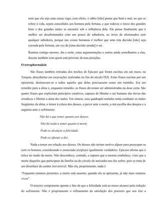 nem que ela seja uma causa vaga; com efeito, o sábio [não] pensa que bem e mal, no que se
     refere à vida, sejam concedidos aos homens pela fortuna, e que todavia o início dos grandes
     bens e dos grandes males se encontre sob a influência dela. Ele pensa finalmente que é
     melhor ser desafortunados com um pouco de sabedoria, ao invés de afortunados sem
     qualquer sabedoria, porque nas coisas humanas é melhor que uma reta decisão [não] seja
     coroada pela fortuna, em vez de [uma decisão errada] o ser.

     Rumina contigo mesmo, dia e noite, estas argumentações e outras ainda semelhantes a elas,
     discute também com quem está próximo de tuas posições.

O tetrapharmakón

          São frases também retiradas dos trechos de Epicuro que foram escritas em um muro, na
Turquia, descobertas em escavações realizadas no fim do século IXX. Estas frases escritas por um
epicurista, destinavam-se a todos aqueles que delas precisassem como um remédio. Era um
remédio para a alma e, enquanto remédio, as frases deveriam ser administradas na dose certa. São
quatro frases que explicitam princípios curativos, capazes de libertar o ser humano das trevas das
crendices e libertar a alma dos males. Em síntese, esse quádruplo remédio tenta combater os males
freqüentes da alma; o temor à cólera dos deuses, o pavor ante a morte, a má escolha dos desejos e a
angústia ante o sofrimento:

                 Não há o que temer quanto aos deuses.

                 Não há nada a temer quanto à morte.

                 Pode-se alcançar a felicidade.

                 Pode-se afastar a dor.

          Nada a temer em relação aos deuses. Os deuses não teriam motivo algum para preocupar-se
com os homens, considerando o enunciado recíproco igualmente verdadeiro. Epicuro afirma que é
tolice ter medo da morte. Não desconhece, contudo, a ruptura que a mesma estabelece, visto que a
morte daqueles que participam da família ou do círculo de amizades nos faz sofrer, pois se trata de
um desenlace de caráter irreversível. Mas ela, propriamente, nada é

“Enquanto estamos presentes, a morte está ausente; quando ela se apresenta, já não mais estamos
vivos”.

          O terceiro componente aponta o fato de que a felicidade está ao nosso alcance pela redução
do sofrimento. Não é propriamente o refinamento da satisfação dos prazeres que nos traz a
 