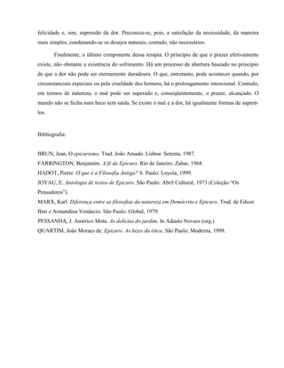 felicidade e, sim, supressão da dor. Preconiza-se, pois, a satisfação da necessidade, da maneira
mais simples, condenando-se os desejos naturais, contudo, não necessários.

       Finalmente, o último componente dessa terapia. O princípio de que o prazer efetivamente
existe, não obstante a existência do sofrimento. Há um processo de abertura baseado no princípio
de que a dor não pode ser eternamente duradoura. O que, entretanto, pode acontecer quando, por
circunstanciais especiais ou pela crueldade dos homens, há o prolongamento intencional. Contudo,
em termos de natureza, o mal pode ser superado e, conseqüentemente, o prazer, alcançado. O
mundo não se fecha num beco sem saída. Se existe o mal e a dor, há igualmente formas de superá-
los.


Bibliografia:


BRUN, Jean, O epicurismo. Trad. João Amado. Lisboa: Setenta, 1987.
FARRINGTON, Benjamim. A fé de Epicuro. Rio de Janeiro: Zahar, 1968.
HADOT, Pierre. O que é a Filosofia Antiga? S. Paulo: Loyola, 1999.
JOYAU, E. Antologia de textos de Epicuro. São Paulo: Abril Cultural, 1973 (Coleção “Os
Pensadores”).
MARX, Karl. Diferença entre as filosofias da natureza em Demócrito e Epicuro. Trad. de Edson
Bini e Armandina Venâncio. São Paulo: Global, 1979.
PESSANHA, J. Américo Mota. As delícias do jardim. In Adauto Novaes (org.)
QUARTIM, João Moraes de. Epicuro. As luzes da ética. São Paulo: Moderna, 1998.
 