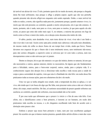 de terrível em deixar de viver. É tolo, portanto quem diz ter medo da morte, não porque a chegada
desta lhe trará sofrimento, mas porque o aflige a própria espera: aquilo que não nos perturba
quando presente não deveria afligir-nos enquanto está sendo esperado. Então, o mais terrível de
todos os males, a morte, não significa nada para nós, justamente porque, quando estamos vivos, é a
morte que não está presente; ao contrário, quando a morte está presente, nós é que não estamos. A
morte, portanto, não é nada, nem para os vivos, nem para os mortos, já que para aquele ela não
existe, ao passo que estes não estão mais aqui. E, no entanto, a maioria das pessoas ora foge da
morte como se fosse o maior dos males, ora a deseja como descanso dos males da vida.

       O sábio, porém, nem desdenha viver, nem teme deixar de viver; viver não é um fardo e
não-viver não é um mal. Assim como opta pela comida mais saborosa e não pela mais abundante,
do mesmo modo ele colhe os doces frutos de um tempo bem vivido, ainda que breve. Nunca
devemos nos esquecer de que o futuro não é nem totalmente nosso, nem totalmente não-nosso,
para não sermos obrigados a esperá-lo como se estivesse por vir com toda a certeza, nem nos
desesperarmos como se não estivesse por vir jamais.

       Dentre os desejos, há os que são naturais e os que são inúteis; dentre os naturais, há uns que
são necessários e outros, apenas naturais; dentre os necessários, há alguns que são fundamentais
para a felicidade, outros, para o bem-estar corporal, outros, ainda, para a própria vida. E o
conhecimento seguro dos desejos leva a direcionar toda escolha e toda recusa para a saúde do
corpo e para a serenidade do espírito, visto que esta é a finalidade da vida feliz: em razão desse fim
praticamos todas as nossas ações, para nos afastarmos da dor e do medo.

       Uma vez que se tenha atingido esse estado, toda a tempestade da alma se aplaca, e o ser
vivo, não tendo que ir em busca de algo que lhe falta, nem procurar outra coisa a não ser o bem da
alma e do corpo, estará satisfeito. De fato, só sentimos necessidade do prazer quando sofremos sua
ausência; ao contrário, quando não sofremos, essa necessidade não se faz sentir.

       É por essa razão que afirmamos que o prazer é o início e o fim de uma vida feliz. Com
efeito, nós o identificamos como o bem primeiro, é inerente ao ser humano, em razão dele
praticamos toda escolha ou recusa, e a ele chegamos escolhendo todo bem de acordo com a
distinção entre prazer e dor.

       Embora o prazer seja nosso bem primeiro e inato, nem por isso escolhemos qualquer
prazer: há ocasiões em que evitamos muitos prazeres, quando deles advêm efeitos o mais das vezes
 