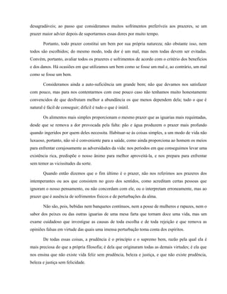 desagradáveis; ao passo que consideramos muitos sofrimentos preferíveis aos prazeres, se um
prazer maior advier depois de suportarmos essas dores por muito tempo.

       Portanto, todo prazer constitui um bem por sua própria natureza; não obstante isso, nem
todos são escolhidos; do mesmo modo, toda dor é um mal, mas nem todas devem ser evitadas.
Convém, portanto, avaliar todos os prazeres e sofrimentos de acordo com o critério dos benefícios
e dos danos. Há ocasiões em que utilizamos um bem como se fosse um mal e, ao contrário, um mal
como se fosse um bem.

       Consideramos ainda a auto-suficiência um grande bem; não que devamos nos satisfazer
com pouco, mas para nos contentarmos com esse pouco caso não tenhamos muito honestamente
convencidos de que desfrutam melhor a abundância os que menos dependem dela; tudo o que é
natural é fácil de conseguir; difícil é tudo o que é inútil.

       Os alimentos mais simples proporcionam o mesmo prazer que as iguarias mais requintadas,
desde que se remova a dor provocada pela falta: pão e água produzem o prazer mais profundo
quando ingeridos por quem deles necessita. Habituar-se às coisas simples, a um modo de vida não
luxuoso, portanto, não só é conveniente para a saúde, como ainda proporciona ao homem os meios
para enfrentar corajosamente as adversidades da vida: nos períodos em que conseguimos levar uma
existência rica, predispõe o nosso ânimo para melhor aproveitá-la, e nos prepara para enfrentar
sem temor as vicissitudes da sorte.

       Quando então dizemos que o fim último é o prazer, não nos referimos aos prazeres dos
intemperantes ou aos que consistem no gozo dos sentidos, como acreditam certas pessoas que
ignoram o nosso pensamento, ou não concordam com ele, ou o interpretam erroneamente, mas ao
prazer que é ausência de sofrimentos físicos e de perturbações da alma.

       Não são, pois, bebidas nem banquetes contínuos, nem a posse de mulheres e rapazes, nem o
sabor dos peixes ou das outras iguarias de uma mesa farta que tornam doce uma vida, mas um
exame cuidadoso que investigue as causas de toda escolha e de toda rejeição e que remova as
opiniões falsas em virtude das quais uma imensa perturbação toma conta dos espíritos.

       De todas essas coisas, a prudência é o princípio e o supremo bem, razão pela qual ela é
mais preciosa do que a própria filosofia; é dela que originaram todas as demais virtudes; é ela que
nos ensina que não existe vida feliz sem prudência, beleza e justiça, e que não existe prudência,
beleza e justiça sem felicidade.
 