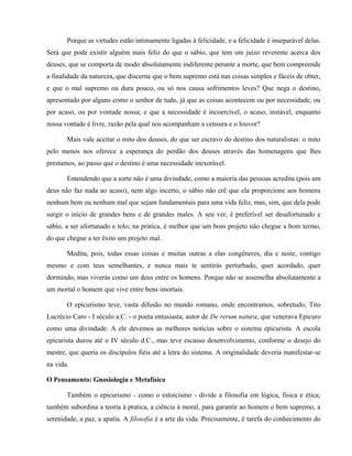 Porque as virtudes estão intimamente ligadas à felicidade, e a felicidade é inseparável delas.
Será que pode existir alguém mais feliz do que o sábio, que tem um juízo reverente acerca dos
deuses, que se comporta de modo absolutamente indiferente perante a morte, que bem compreende
a finalidade da natureza, que discerne que o bem supremo está nas coisas simples e fáceis de obter,
e que o mal supremo ou dura pouco, ou só nos causa sofrimentos leves? Que nega o destino,
apresentado por alguns como o senhor de tudo, já que as coisas acontecem ou por necessidade, ou
por acaso, ou por vontade nossa; e que a necessidade é incoercível, o acaso, instável, enquanto
nossa vontade é livre, razão pela qual nos acompanham a censura e o louvor?

       Mais vale aceitar o mito dos deuses, do que ser escravo do destino dos naturalistas: o mito
pelo menos nos oferece a esperança do perdão dos deuses através das homenagens que lhes
prestamos, ao passo que o destino é uma necessidade inexorável.

       Entendendo que a sorte não é uma divindade, como a maioria das pessoas acredita (pois um
deus não faz nada ao acaso), nem algo incerto, o sábio não crê que ela proporcione aos homens
nenhum bem ou nenhum mal que sejam fundamentais para uma vida feliz, mas, sim, que dela pode
surgir o início de grandes bens e de grandes males. A seu ver, é preferível ser desafortunado e
sábio, a ser afortunado e tolo; na prática, é melhor que um bom projeto não chegue a bom termo,
do que chegue a ter êxito um projeto mal.

       Medita, pois, todas essas coisas e muitas outras a elas congêneres, dia e noite, contigo
mesmo e com teus semelhantes, e nunca mais te sentirás perturbado, quer acordado, quer
dormindo, mas viverás como um deus entre os homens. Porque não se assemelha absolutamente a
um mortal o homem que vive entre bens imortais.

       O epicurismo teve, vasta difusão no mundo romano, onde encontramos, sobretudo, Tito
Lucrécio Caro - I século a.C. - o poeta entusiasta, autor de De rerum natura, que venerava Epicuro
como uma divindade. A ele devemos as melhores notícias sobre o sistema epicurista. A escola
epicurista durou até o IV século d.C., mas teve escasso desenvolvimento, conforme o desejo do
mestre, que queria os discípulos fiéis até a letra do sistema. A originalidade deveria manifestar-se
na vida.

O Pensamento: Gnosiologia e Metafísica

       Também o epicurismo - como o estoicismo - divide a filosofia em lógica, física e ética;
também subordina a teoria à pratica, a ciência à moral, para garantir ao homem o bem supremo, a
serenidade, a paz, a apatia. A filosofia é a arte da vida. Precisamente, é tarefa do conhecimento do
 