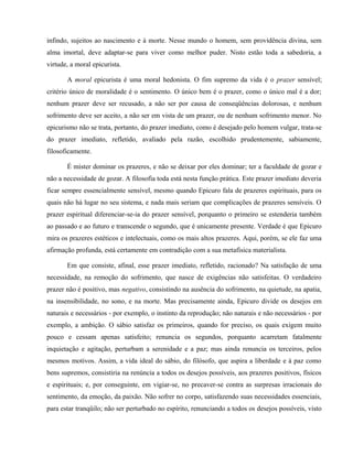 infindo, sujeitos ao nascimento e à morte. Nesse mundo o homem, sem providência divina, sem
alma imortal, deve adaptar-se para viver como melhor puder. Nisto estão toda a sabedoria, a
virtude, a moral epicurista.

       A moral epicurista é uma moral hedonista. O fim supremo da vida é o prazer sensível;
critério único de moralidade é o sentimento. O único bem é o prazer, como o único mal é a dor;
nenhum prazer deve ser recusado, a não ser por causa de conseqüências dolorosas, e nenhum
sofrimento deve ser aceito, a não ser em vista de um prazer, ou de nenhum sofrimento menor. No
epicurismo não se trata, portanto, do prazer imediato, como é desejado pelo homem vulgar, trata-se
do prazer imediato, refletido, avaliado pela razão, escolhido prudentemente, sabiamente,
filosoficamente.

       É mister dominar os prazeres, e não se deixar por eles dominar; ter a faculdade de gozar e
não a necessidade de gozar. A filosofia toda está nesta função prática. Este prazer imediato deveria
ficar sempre essencialmente sensível, mesmo quando Epicuro fala de prazeres espirituais, para os
quais não há lugar no seu sistema, e nada mais seriam que complicações de prazeres sensíveis. O
prazer espiritual diferenciar-se-ia do prazer sensível, porquanto o primeiro se estenderia também
ao passado e ao futuro e transcende o segundo, que é unicamente presente. Verdade é que Epicuro
mira os prazeres estéticos e intelectuais, como os mais altos prazeres. Aqui, porém, se ele faz uma
afirmação profunda, está certamente em contradição com a sua metafísica materialista.

       Em que consiste, afinal, esse prazer imediato, refletido, racionado? Na satisfação de uma
necessidade, na remoção do sofrimento, que nasce de exigências não satisfeitas. O verdadeiro
prazer não é positivo, mas negativo, consistindo na ausência do sofrimento, na quietude, na apatia,
na insensibilidade, no sono, e na morte. Mas precisamente ainda, Epicuro divide os desejos em
naturais e necessários - por exemplo, o instinto da reprodução; não naturais e não necessários - por
exemplo, a ambição. O sábio satisfaz os primeiros, quando for preciso, os quais exigem muito
pouco e cessam apenas satisfeito; renuncia os segundos, porquanto acarretam fatalmente
inquietação e agitação, perturbam a serenidade e a paz; mas ainda renuncia os terceiros, pelos
mesmos motivos. Assim, a vida ideal do sábio, do filósofo, que aspira a liberdade e à paz como
bens supremos, consistiria na renúncia a todos os desejos possíveis, aos prazeres positivos, físicos
e espirituais; e, por conseguinte, em vigiar-se, no precaver-se contra as surpresas irracionais do
sentimento, da emoção, da paixão. Não sofrer no corpo, satisfazendo suas necessidades essenciais,
para estar tranqüilo; não ser perturbado no espírito, renunciando a todos os desejos possíveis, visto
 