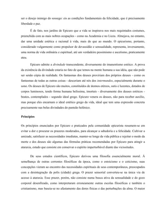 ser o desejo inimigo do sossego: eis as condições fundamentais da felicidade, que é precisamente
liberdade e paz.

        É de fato, nos jardins de Epicuro que a vida se inspirava nos mais requintados costumes,
preenchida com as mais nobres ocupações - como na Academia e no Liceu. Almejava, no entanto,
dar uma unidade estética e racional à vida, mais do que ao mundo. O epicurismo, portanto,
considerado vulgarmente como propulsor de devassidão e sensualidade, representa, inversamente,
uma norma de vida ordinária e espiritual, até um verdadeiro pessimismo e ascetismo, praticamente
ateu.

        Epicuro admite a divindade transcendente, diversamente do imanentismo estóico. A prova
da existência da divindade estaria no fato de que temos na mente humana a sua idéia, que não pode
ser senão cópia de realidade. Os fantasmas dos deuses proviriam dos próprios deuses - como os
fantasmas de todas as outras coisas - desceriam até nós dos intermundos, especialmente durante o
sono. Os deuses de Epicuro são muitos, constituídos de átomos etéreos, sutis e luzentes, dotados de
corpos luminosos, tendo forma humana belíssima, imortais - diversamente dos deuses estóicos -
beatos, contemplados - segundo ideal grego. Epicuro venera os deuses, não para receber auxílio,
mas porque eles encarnam o ideal estético grego da vida, ideal que tem uma expressão concreta
precisamente nas belas divindades do panteão helênico.

Princípios

Os princípios enunciados por Epicuro e praticados pela comunidade epicurista resumem-se em
evitar a dor e procurar os prazeres moderados, para alcançar a sabedoria e a felicidade. Cultivar a
amizade, satisfazer as necessidades imediatas, manter-se longe da vida pública e rejeitar o medo da
morte e dos deuses são algumas das fórmulas práticas recomendadas por Epicuro para atingir a
ataraxia, estado que consiste em conservar o espírito imperturbável diante das vicissitudes.

        De seus estudos científicos, Epicuro derivou uma filosofia essencialmente moral. À
semelhança de outras correntes filosóficas da época, como o estoicismo e o ceticismo, suas
concepções vieram ao encontro das necessidades espirituais de seus contemporâneos, preocupados
com a desintegração da polis (cidade) grega. O prazer sensorial converteu-se na única via de
acesso à ataraxia. Esse prazer, porém, não consiste numa busca ativa da sensualidade e do gozo
corporal desenfreado, como interpretaram erroneamente outras escolas filosóficas e também o
cristianismo, mas baseia-se no afastamento das dores físicas e das perturbações da alma. O maior
 