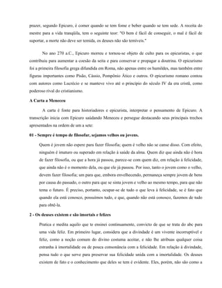 prazer, segundo Epicuro, é comer quando se tem fome e beber quando se tem sede. A receita do
mestre para a vida tranqüila, tem o seguinte teor: "O bem é fácil de conseguir, o mal é fácil de
suportar, a morte não deve ser temida, os deuses não são temíveis."

       No ano 270 a.C., Epicuro morreu e tornou-se objeto de culto para os epicuristas, o que
contribuiu para aumentar a coesão da seita e para conservar e propagar a doutrina. O epicurismo
foi a primeira filosofia grega difundida em Roma, não apenas entre os humildes, mas também entre
figuras importantes como Pisão, Cássio, Pompônio Ático e outros. O epicurismo romano contou
com autores como Lucrécio e se manteve vivo até o princípio do século IV da era cristã, como
poderoso rival do cristianismo.

A Carta a Meneceu

       A carta é fonte para historiadores e epicurista, interpretar o pensamento de Epicuro. A
transcrição inicia com Epicuro saúdando Meneceu e persegue destacando seus principais trechos
apresentados na ordem de um a sete:

01 - Sempre é tempo de filosofar, sejamos velhos ou jovens.

     Quem é jovem não espere para fazer filosofia; quem é velho não se canse disso. Com efeito,
     ninguém é imaturo ou superado em relação à saúde da alma. Quem diz que ainda não é hora
     de fazer filosofia, ou que a hora já passou, parece-se com quem diz, em relação à felicidade,
     que ainda não é o momento dela, ou que ele já passou. Por isso, tanto o jovem como o velho,
     devem fazer filosofia; um para que, embora envelhecendo, permaneça sempre jovem de bens
     por causa do passado, o outro para que se sinta jovem e velho ao mesmo tempo, para que não
     tema o futuro. É preciso, portanto, ocupar-se de tudo o que leva à felicidade, se é fato que
     quando ela está conosco, possuímos tudo, e que, quando não está conosco, fazemos de tudo
     para obtê-la.

2 - Os deuses existem e são imortais e felizes

     Pratica e medita aquilo que te ensinei continuamente, convicto de que se trata do abc para
     uma vida feliz. Em primeiro lugar, considera que a divindade é um vivente incorruptível e
     feliz, como a noção comum do divino costuma aceitar, e não lhe atribuas qualquer coisa
     estranha à imortalidade ou de pouca consonância com a felicidade. Em relação à divindade,
     pensa tudo o que serve para preservar sua felicidade unida com a imortalidade. Os deuses
     existem de fato e o conhecimento que deles se tem é evidente. Eles, porém, não são como a
 