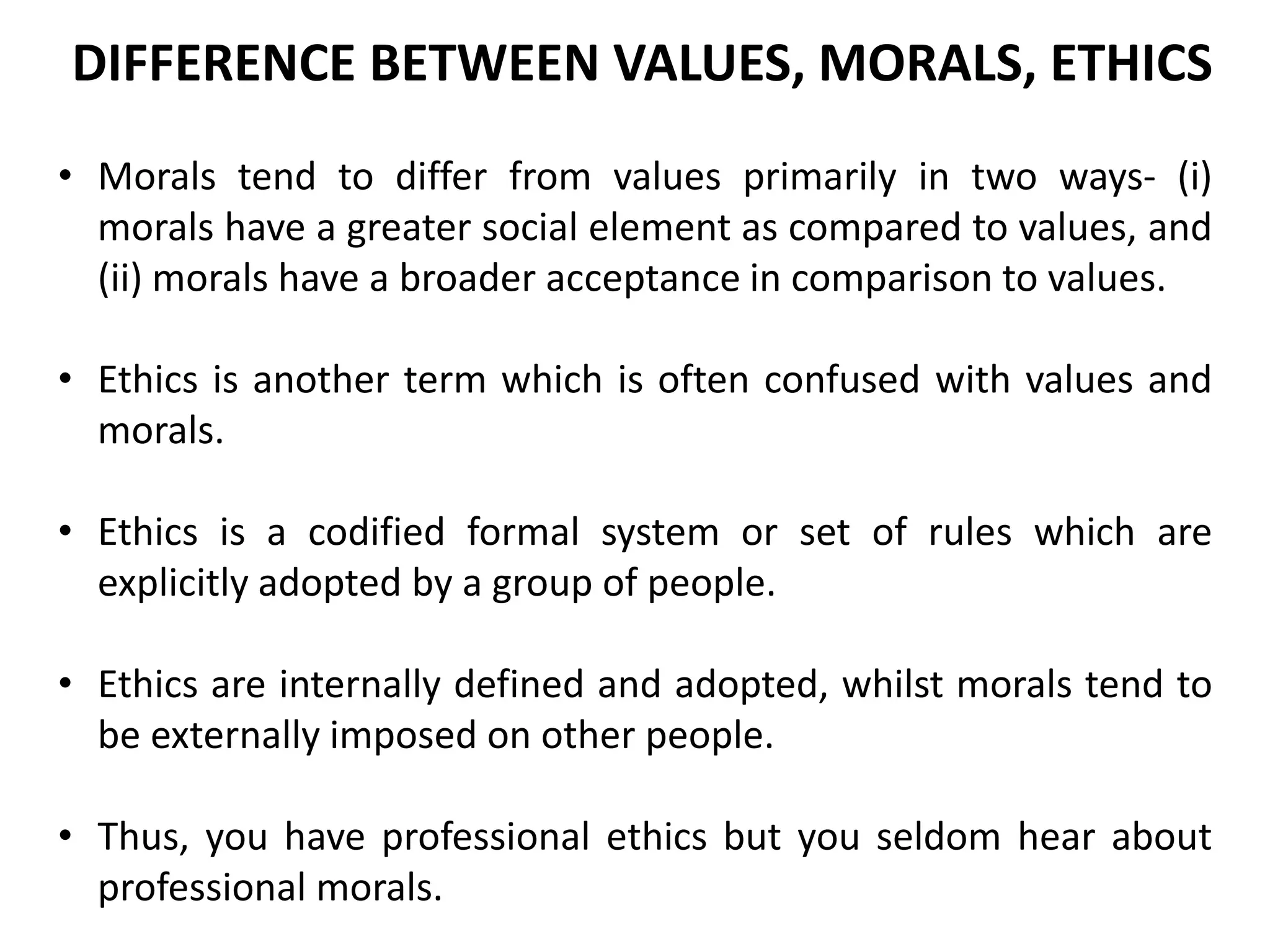 • Morals tend to differ from values primarily in two ways- (i)
morals have a greater social element as compared to values, and
(ii) morals have a broader acceptance in comparison to values.
• Ethics is another term which is often confused with values and
morals.
• Ethics is a codified formal system or set of rules which are
explicitly adopted by a group of people.
• Ethics are internally defined and adopted, whilst morals tend to
be externally imposed on other people.
• Thus, you have professional ethics but you seldom hear about
professional morals.
DIFFERENCE BETWEEN VALUES, MORALS, ETHICS
 