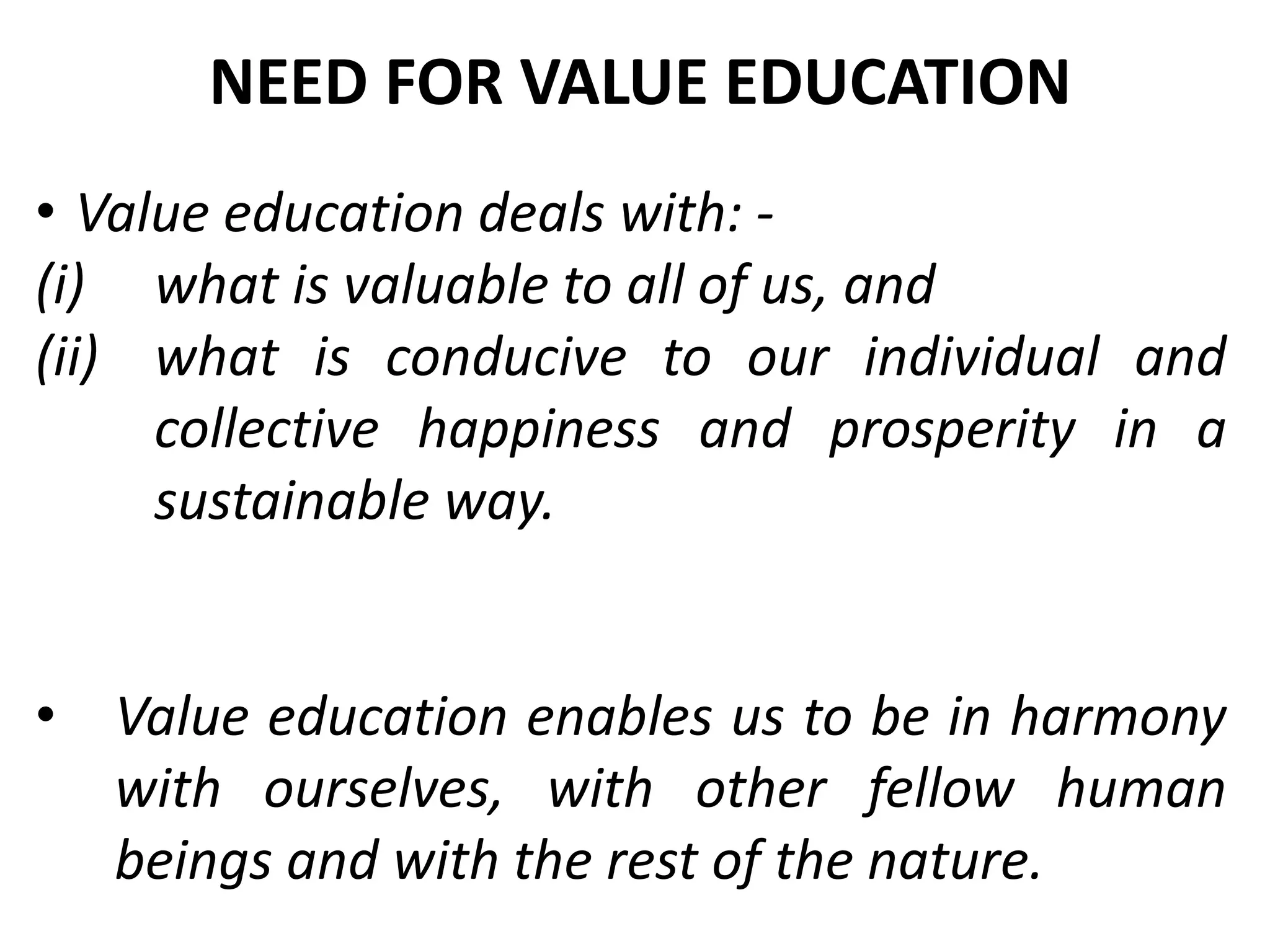 • Value education deals with: -
(i) what is valuable to all of us, and
(ii) what is conducive to our individual and
collective happiness and prosperity in a
sustainable way.
• Value education enables us to be in harmony
with ourselves, with other fellow human
beings and with the rest of the nature.
NEED FOR VALUE EDUCATION
 