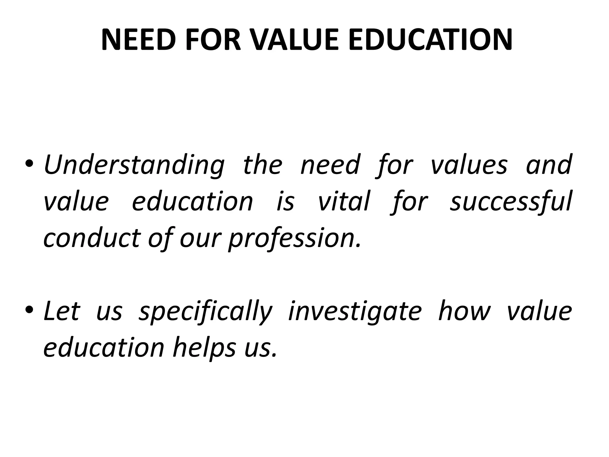 • Understanding the need for values and
value education is vital for successful
conduct of our profession.
• Let us specifically investigate how value
education helps us.
NEED FOR VALUE EDUCATION
 
