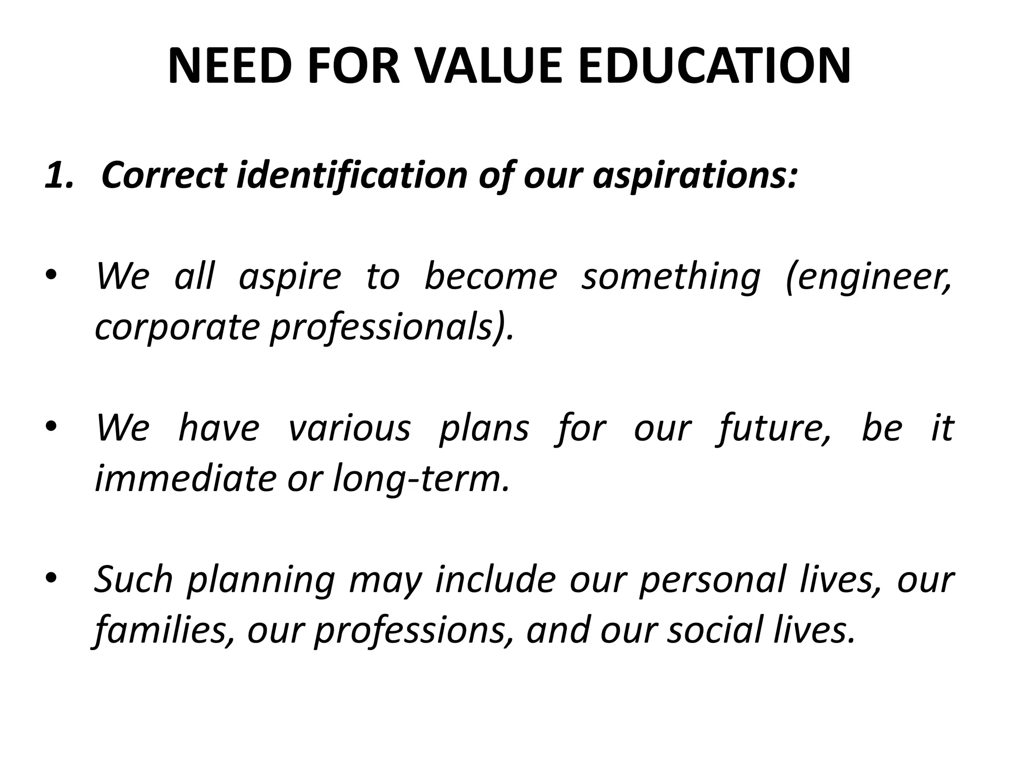 1. Correct identification of our aspirations:
• We all aspire to become something (engineer,
corporate professionals).
• We have various plans for our future, be it
immediate or long-term.
• Such planning may include our personal lives, our
families, our professions, and our social lives.
NEED FOR VALUE EDUCATION
 