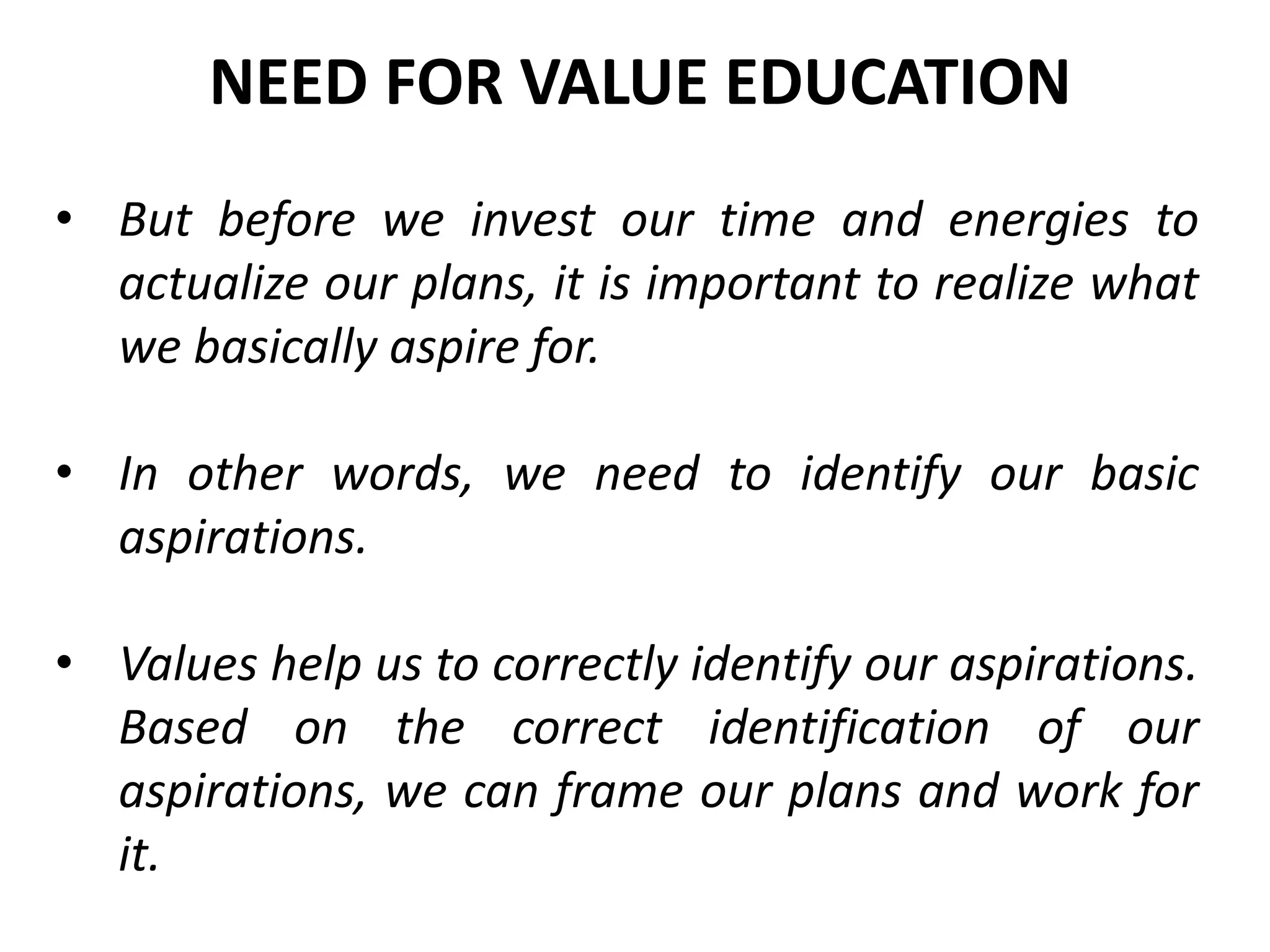 • But before we invest our time and energies to
actualize our plans, it is important to realize what
we basically aspire for.
• In other words, we need to identify our basic
aspirations.
• Values help us to correctly identify our aspirations.
Based on the correct identification of our
aspirations, we can frame our plans and work for
it.
NEED FOR VALUE EDUCATION
 