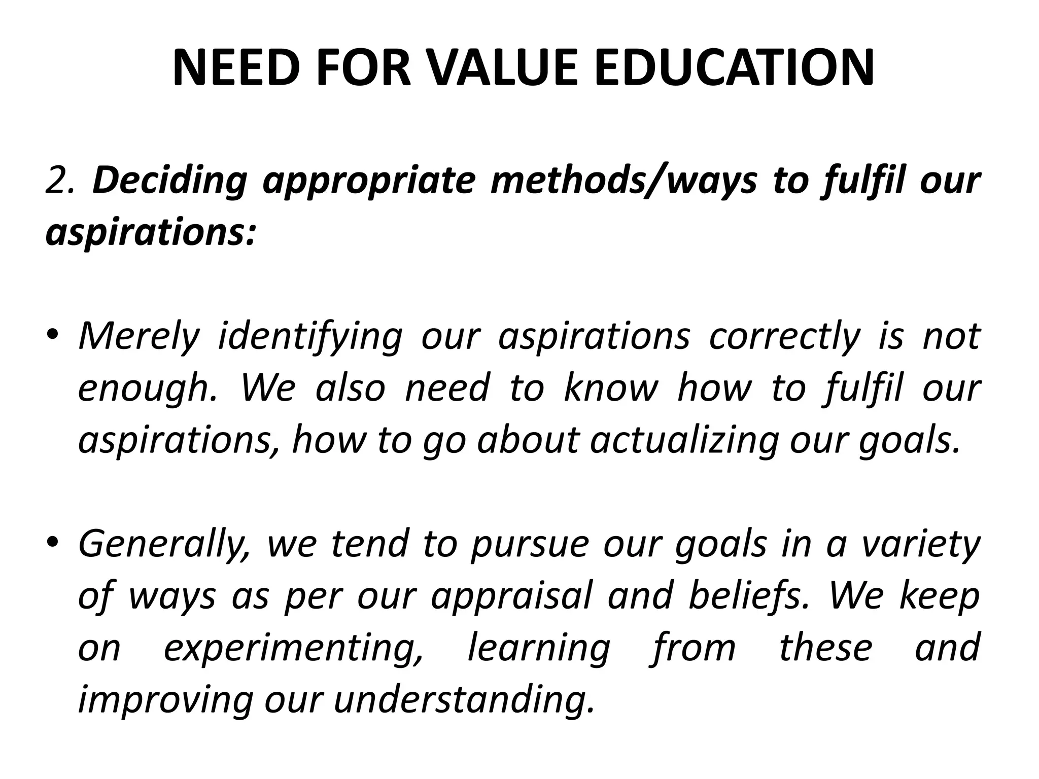 2. Deciding appropriate methods/ways to fulfil our
aspirations:
• Merely identifying our aspirations correctly is not
enough. We also need to know how to fulfil our
aspirations, how to go about actualizing our goals.
• Generally, we tend to pursue our goals in a variety
of ways as per our appraisal and beliefs. We keep
on experimenting, learning from these and
improving our understanding.
NEED FOR VALUE EDUCATION
 