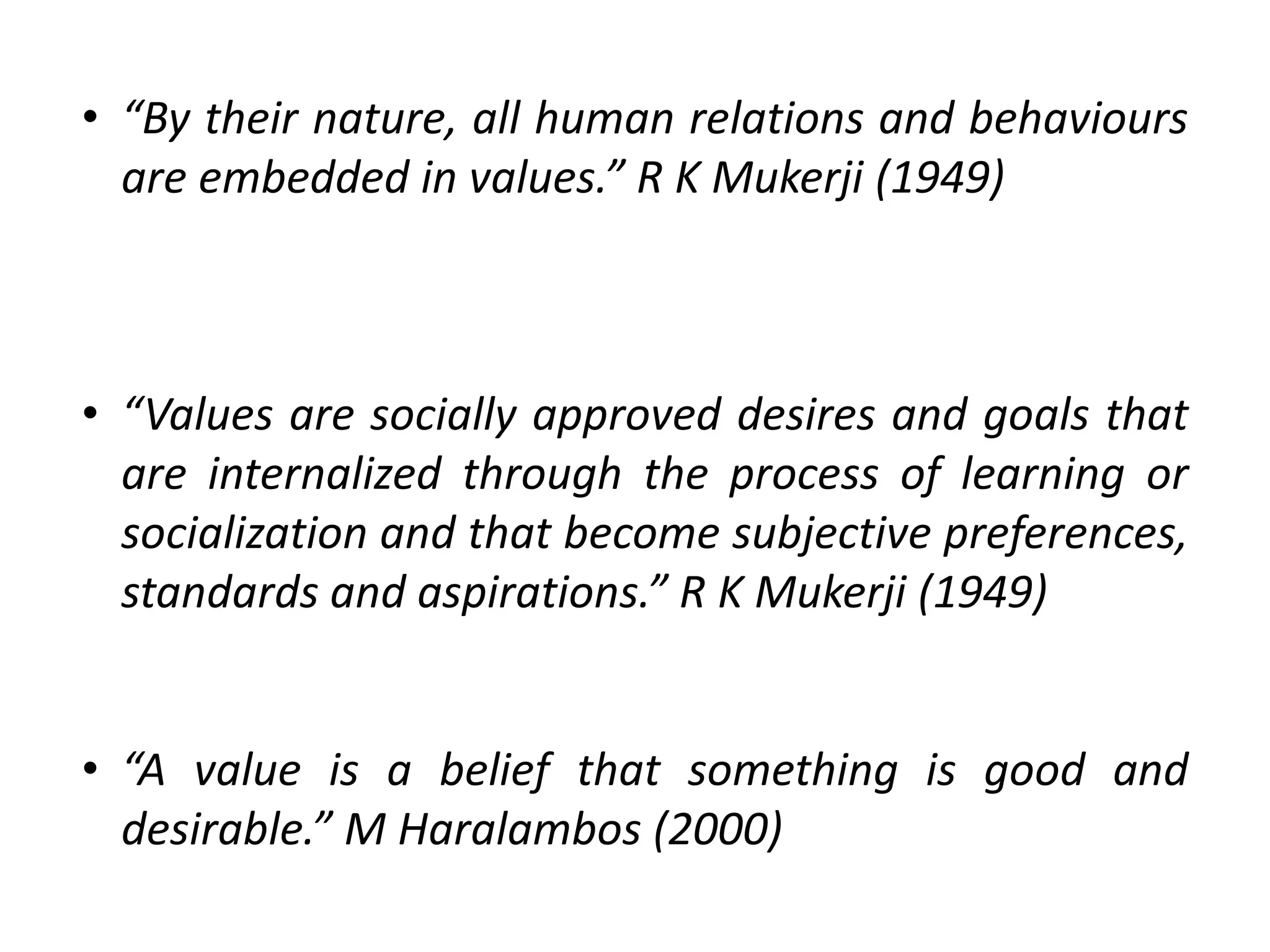 • “By their nature, all human relations and behaviours
are embedded in values.” R K Mukerji (1949)
• “Values are socially approved desires and goals that
are internalized through the process of learning or
socialization and that become subjective preferences,
standards and aspirations.” R K Mukerji (1949)
• “A value is a belief that something is good and
desirable.” M Haralambos (2000)
 