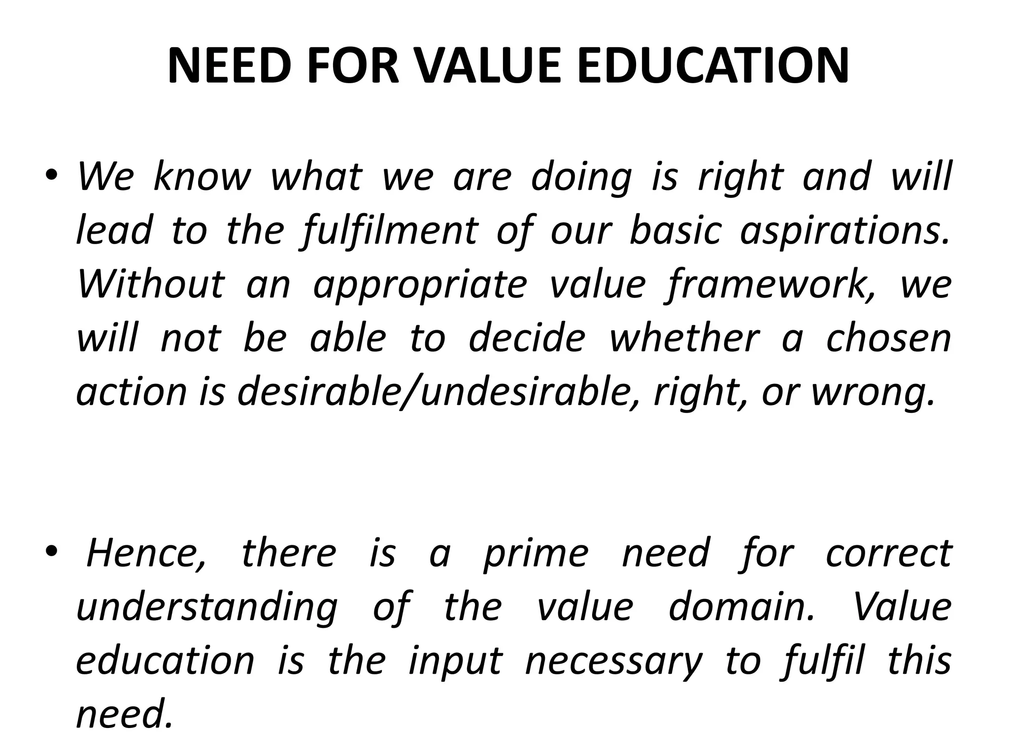 • We know what we are doing is right and will
lead to the fulfilment of our basic aspirations.
Without an appropriate value framework, we
will not be able to decide whether a chosen
action is desirable/undesirable, right, or wrong.
• Hence, there is a prime need for correct
understanding of the value domain. Value
education is the input necessary to fulfil this
need.
NEED FOR VALUE EDUCATION
 