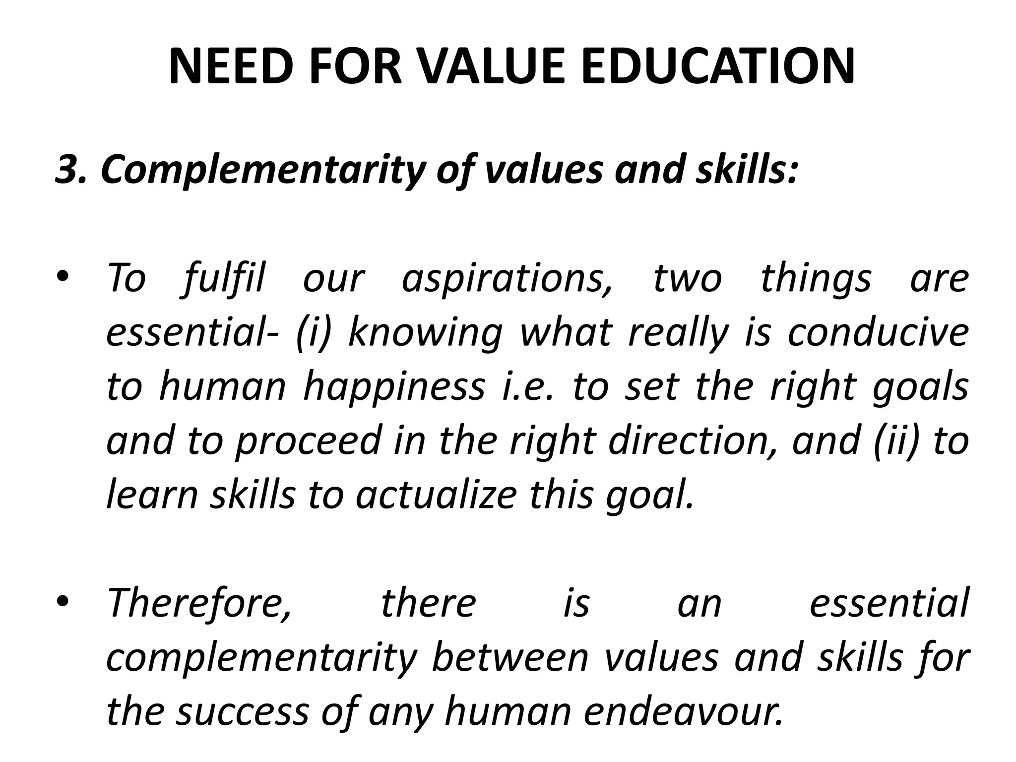 3. Complementarity of values and skills:
• To fulfil our aspirations, two things are
essential- (i) knowing what really is conducive
to human happiness i.e. to set the right goals
and to proceed in the right direction, and (ii) to
learn skills to actualize this goal.
• Therefore, there is an essential
complementarity between values and skills for
the success of any human endeavour.
NEED FOR VALUE EDUCATION
 