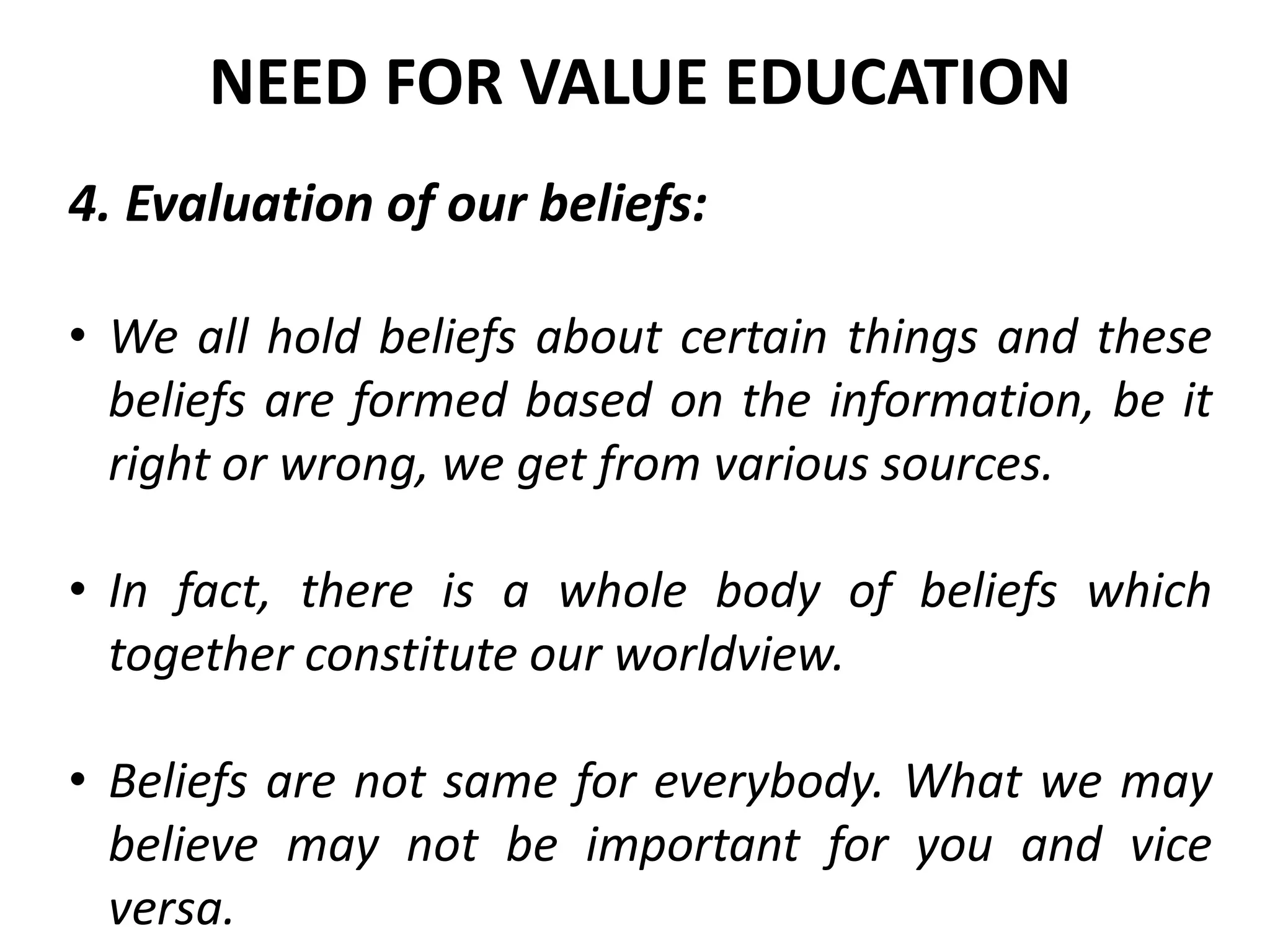 4. Evaluation of our beliefs:
• We all hold beliefs about certain things and these
beliefs are formed based on the information, be it
right or wrong, we get from various sources.
• In fact, there is a whole body of beliefs which
together constitute our worldview.
• Beliefs are not same for everybody. What we may
believe may not be important for you and vice
versa.
NEED FOR VALUE EDUCATION
 