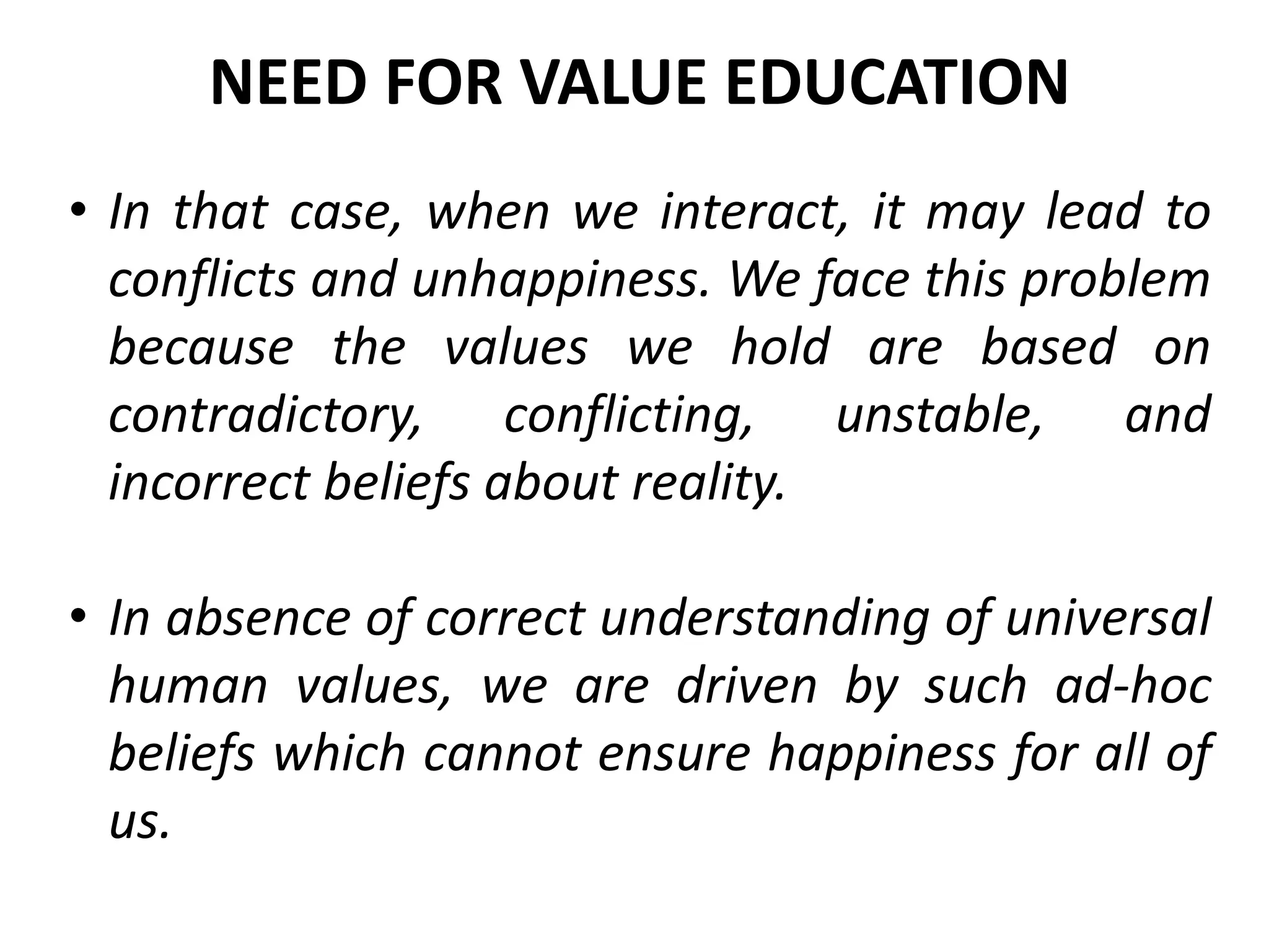 • In that case, when we interact, it may lead to
conflicts and unhappiness. We face this problem
because the values we hold are based on
contradictory, conflicting, unstable, and
incorrect beliefs about reality.
• In absence of correct understanding of universal
human values, we are driven by such ad-hoc
beliefs which cannot ensure happiness for all of
us.
NEED FOR VALUE EDUCATION
 