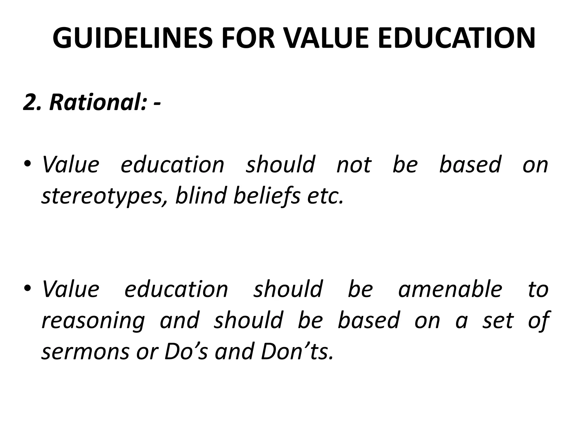 2. Rational: -
• Value education should not be based on
stereotypes, blind beliefs etc.
• Value education should be amenable to
reasoning and should be based on a set of
sermons or Do’s and Don’ts.
GUIDELINES FOR VALUE EDUCATION
 