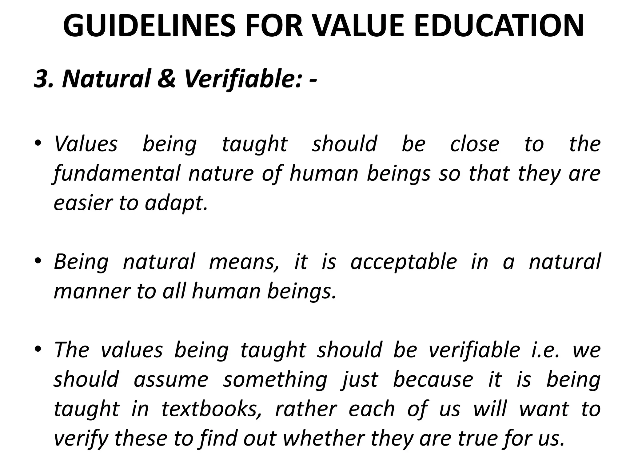 3. Natural & Verifiable: -
• Values being taught should be close to the
fundamental nature of human beings so that they are
easier to adapt.
• Being natural means, it is acceptable in a natural
manner to all human beings.
• The values being taught should be verifiable i.e. we
should assume something just because it is being
taught in textbooks, rather each of us will want to
verify these to find out whether they are true for us.
GUIDELINES FOR VALUE EDUCATION
 