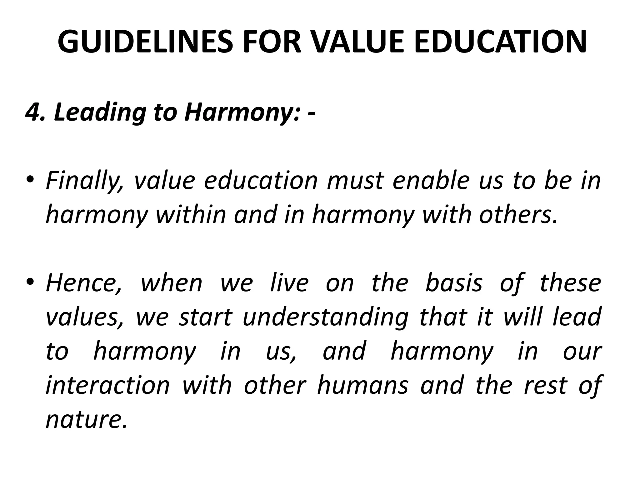 4. Leading to Harmony: -
• Finally, value education must enable us to be in
harmony within and in harmony with others.
• Hence, when we live on the basis of these
values, we start understanding that it will lead
to harmony in us, and harmony in our
interaction with other humans and the rest of
nature.
GUIDELINES FOR VALUE EDUCATION
 