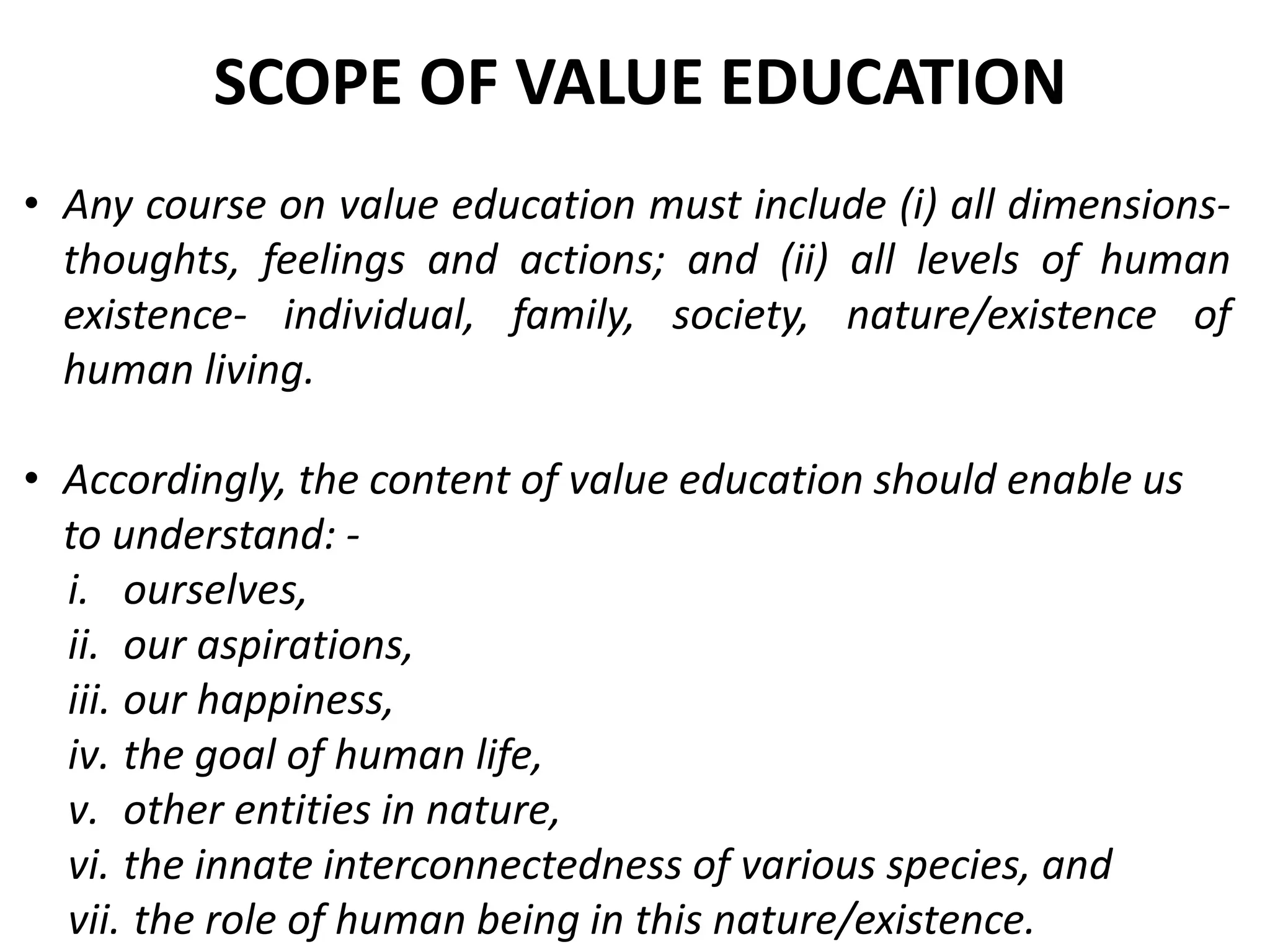 • Any course on value education must include (i) all dimensions-
thoughts, feelings and actions; and (ii) all levels of human
existence- individual, family, society, nature/existence of
human living.
• Accordingly, the content of value education should enable us
to understand: -
i. ourselves,
ii. our aspirations,
iii. our happiness,
iv. the goal of human life,
v. other entities in nature,
vi. the innate interconnectedness of various species, and
vii. the role of human being in this nature/existence.
SCOPE OF VALUE EDUCATION
 