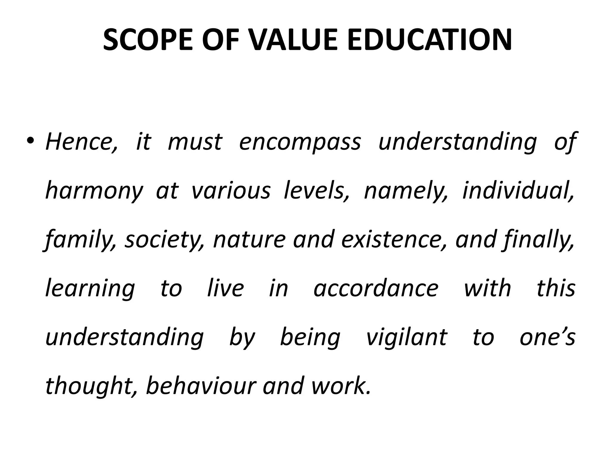 • Hence, it must encompass understanding of
harmony at various levels, namely, individual,
family, society, nature and existence, and finally,
learning to live in accordance with this
understanding by being vigilant to one’s
thought, behaviour and work.
SCOPE OF VALUE EDUCATION
 