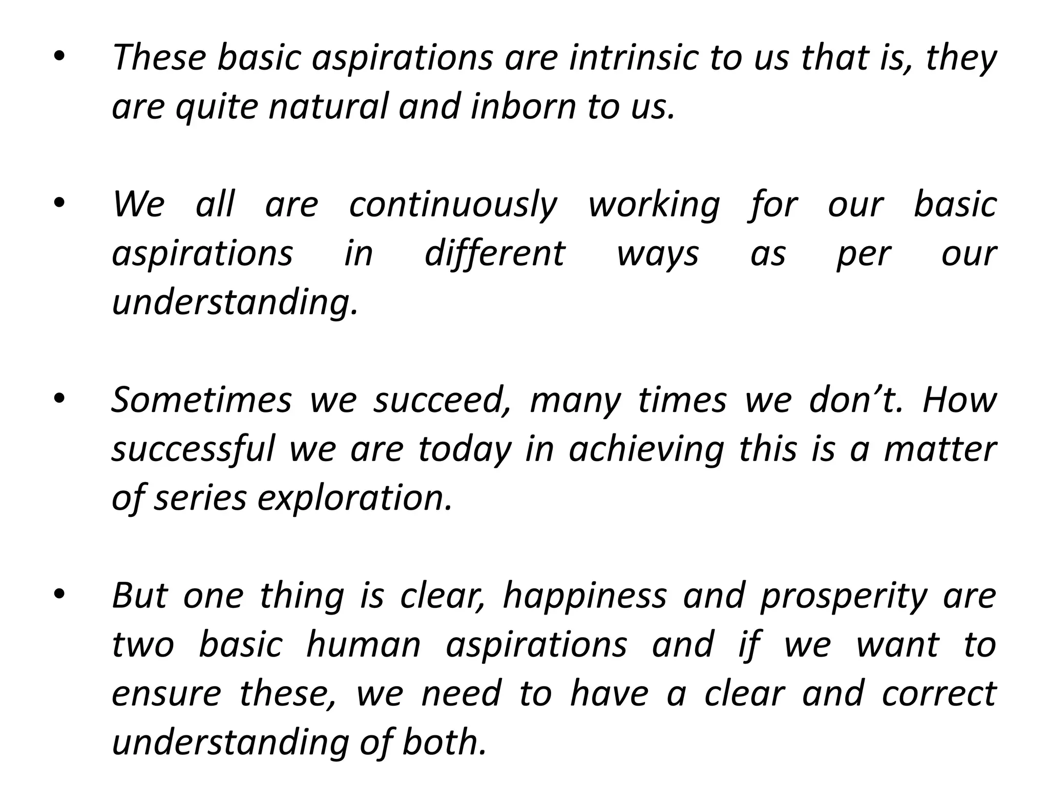 • These basic aspirations are intrinsic to us that is, they
are quite natural and inborn to us.
• We all are continuously working for our basic
aspirations in different ways as per our
understanding.
• Sometimes we succeed, many times we don’t. How
successful we are today in achieving this is a matter
of series exploration.
• But one thing is clear, happiness and prosperity are
two basic human aspirations and if we want to
ensure these, we need to have a clear and correct
understanding of both.
 