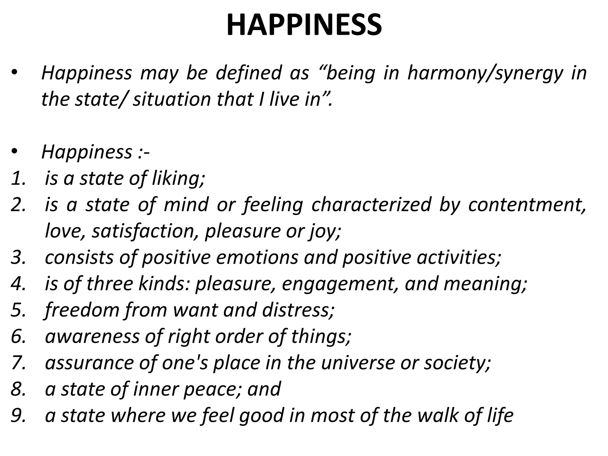• Happiness may be defined as “being in harmony/synergy in
the state/ situation that I live in”.
• Happiness :-
1. is a state of liking;
2. is a state of mind or feeling characterized by contentment,
love, satisfaction, pleasure or joy;
3. consists of positive emotions and positive activities;
4. is of three kinds: pleasure, engagement, and meaning;
5. freedom from want and distress;
6. awareness of right order of things;
7. assurance of one's place in the universe or society;
8. a state of inner peace; and
9. a state where we feel good in most of the walk of life
HAPPINESS
 