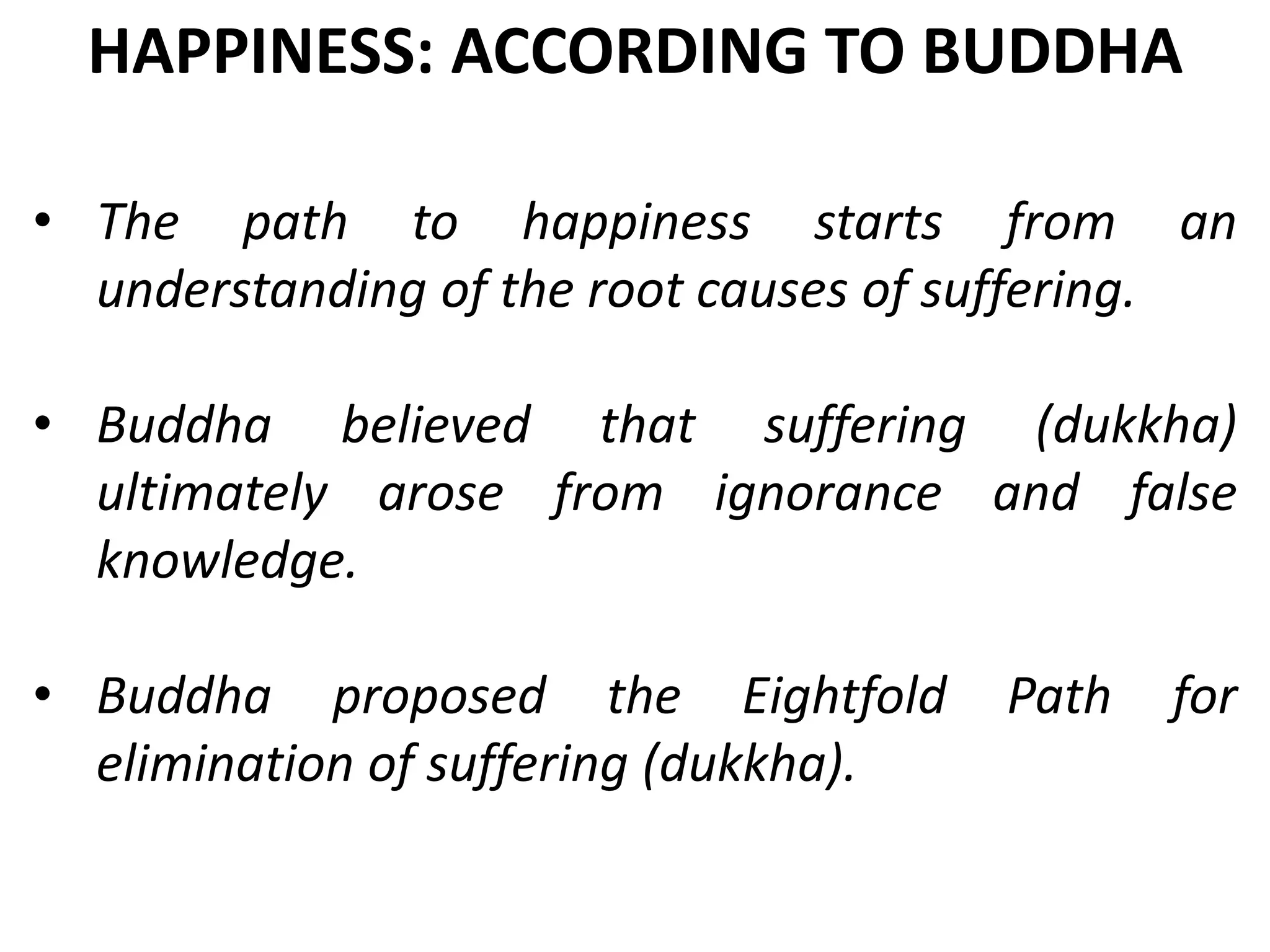 • The path to happiness starts from an
understanding of the root causes of suffering.
• Buddha believed that suffering (dukkha)
ultimately arose from ignorance and false
knowledge.
• Buddha proposed the Eightfold Path for
elimination of suffering (dukkha).
HAPPINESS: ACCORDING TO BUDDHA
 