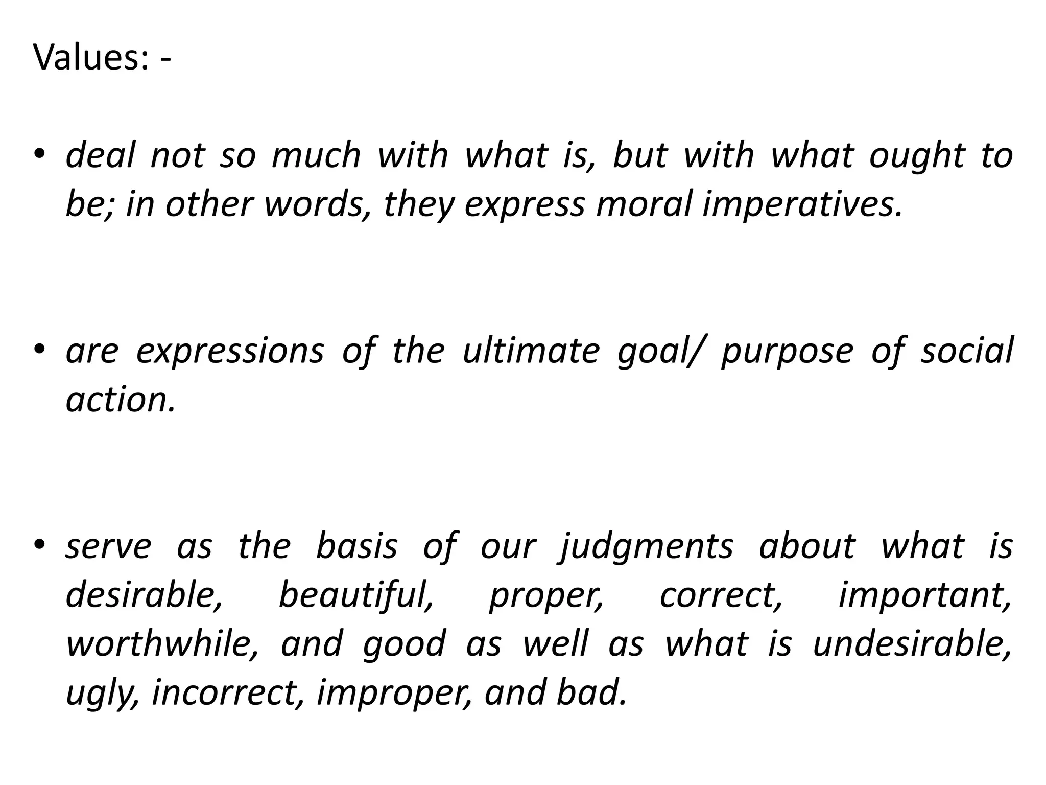 Values: -
• deal not so much with what is, but with what ought to
be; in other words, they express moral imperatives.
• are expressions of the ultimate goal/ purpose of social
action.
• serve as the basis of our judgments about what is
desirable, beautiful, proper, correct, important,
worthwhile, and good as well as what is undesirable,
ugly, incorrect, improper, and bad.
 