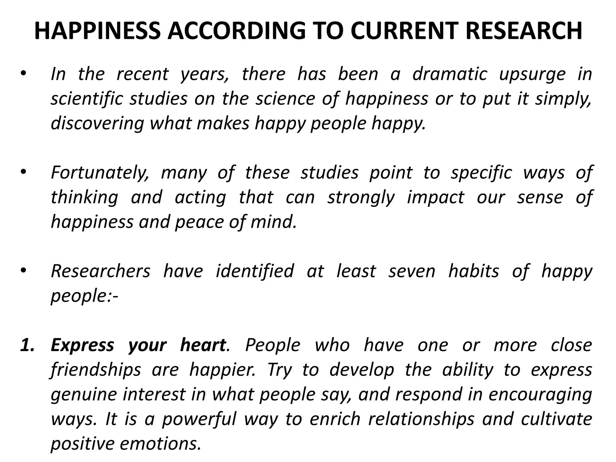 • In the recent years, there has been a dramatic upsurge in
scientific studies on the science of happiness or to put it simply,
discovering what makes happy people happy.
• Fortunately, many of these studies point to specific ways of
thinking and acting that can strongly impact our sense of
happiness and peace of mind.
• Researchers have identified at least seven habits of happy
people:-
1. Express your heart. People who have one or more close
friendships are happier. Try to develop the ability to express
genuine interest in what people say, and respond in encouraging
ways. It is a powerful way to enrich relationships and cultivate
positive emotions.
HAPPINESS ACCORDING TO CURRENT RESEARCH
 