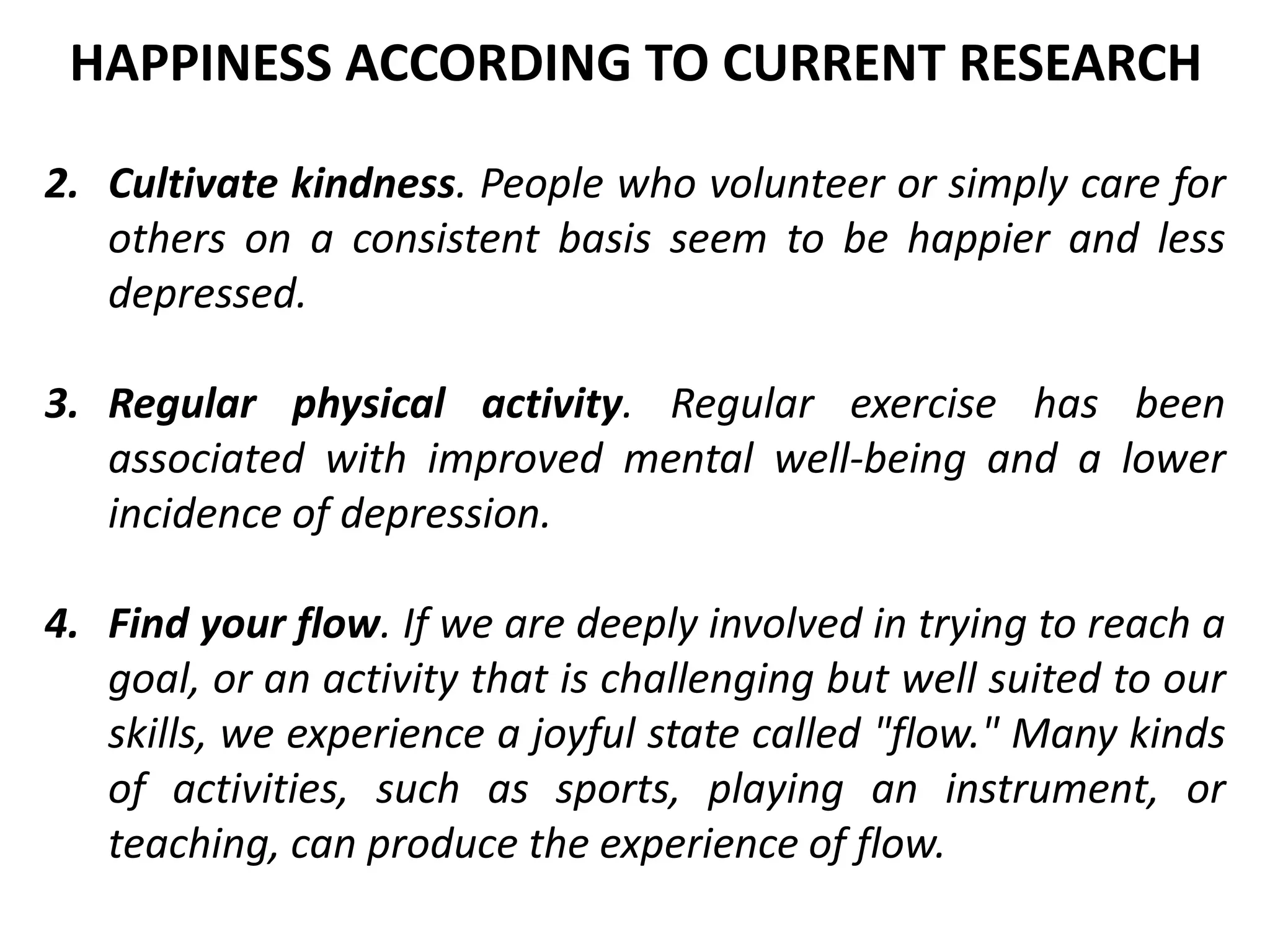 2. Cultivate kindness. People who volunteer or simply care for
others on a consistent basis seem to be happier and less
depressed.
3. Regular physical activity. Regular exercise has been
associated with improved mental well-being and a lower
incidence of depression.
4. Find your flow. If we are deeply involved in trying to reach a
goal, or an activity that is challenging but well suited to our
skills, we experience a joyful state called "flow." Many kinds
of activities, such as sports, playing an instrument, or
teaching, can produce the experience of flow.
HAPPINESS ACCORDING TO CURRENT RESEARCH
 
